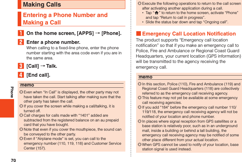 70PhoneMaking CallsEntering a Phone Number and Making a Call₁  On the home screen, [APPS] → [Phone].2  Enter a phone number.When calling to a fixed-line phone, enter the phone number starting with the area code even if you are in the same area.3  [Call] → Talk.4  [End call].memo ◎Even when “In Call” is displayed, the other party may not have taken the call. Start talking after making sure that the other party has taken the call. ◎If you cover the screen while making a call/talking, it is turned off. ◎Call charges for calls made with “1401” added are subtracted from the registered balance on an au prepaid card that you have bought. ◎Note that even if you cover the mouthpiece, the sound can be conveyed to the other party. ◎Even if “Airplane mode” is set, you can call to the emergency number (110, 119, 118) and Customer Service Center (157). ◎Execute the following operations to return to the call screen after activating another application during a call. •Tap “#” to return to the home screen, activate “Phone” and tap “Return to call in progress”. •Slide the status bar down and tap “Ongoing call”. ■Emergency Call Location NotificationThe product supports “Emergency call location notification” so that if you make an emergency call to Police, Fire and Ambulance or Regional Coast Guard Headquarters, your current location (GPS information) will be transmitted to the agency receiving the emergency call.memo ◎In this section, Police (110), Fire and Ambulance (119) and Regional Coast Guard Headquarters (118) are collectively referred to as the emergency call receiving agency. ◎This feature may not yet be available at some emergency call receiving agencies. ◎If you add “184” before the emergency call number 110/ 119/118, the emergency call receiving agency will not be notified of your location and phone number. ◎In places where signal reception from GPS satellites or a base station is relatively poor, such as in an underground mall, inside a building or behind a tall building, the emergency call receiving agency may be notified of some other place different from your actual location. ◎When GPS cannot be used to notify of your location, base station signal is used instead.