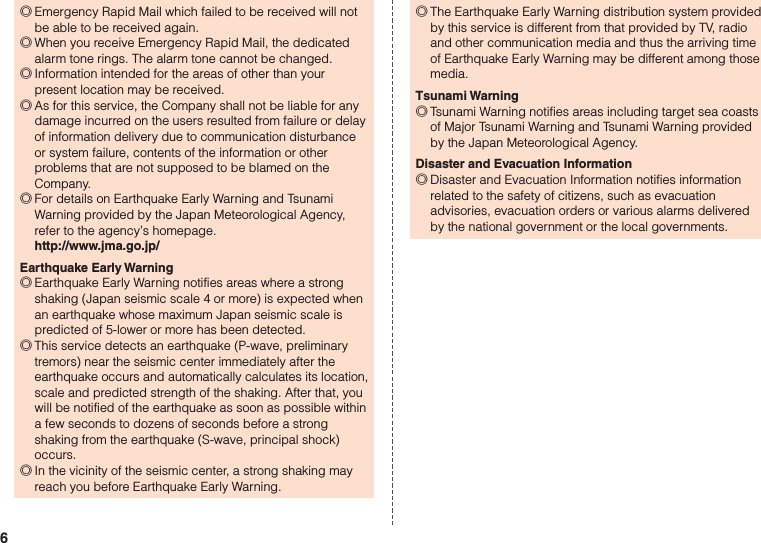 6 ◎Emergency Rapid Mail which failed to be received will not be able to be received again. ◎When you receive Emergency Rapid Mail, the dedicated alarm tone rings. The alarm tone cannot be changed. ◎Information intended for the areas of other than your present location may be received. ◎As for this service, the Company shall not be liable for any damage incurred on the users resulted from failure or delay of information delivery due to communication disturbance or system failure, contents of the information or other problems that are not supposed to be blamed on the Company. ◎For details on Earthquake Early Warning and Tsunami Warning provided by the Japan Meteorological Agency, refer to the agency’s homepage. http://www.jma.go.jp/Earthquake Early Warning ◎Earthquake Early Warning notifies areas where a strong shaking (Japan seismic scale 4 or more) is expected when an earthquake whose maximum Japan seismic scale is predicted of 5-lower or more has been detected. ◎This service detects an earthquake (P-wave, preliminary tremors) near the seismic center immediately after the earthquake occurs and automatically calculates its location, scale and predicted strength of the shaking. After that, you will be notified of the earthquake as soon as possible within a few seconds to dozens of seconds before a strong shaking from the earthquake (S-wave, principal shock) occurs. ◎In the vicinity of the seismic center, a strong shaking may reach you before Earthquake Early Warning. ◎The Earthquake Early Warning distribution system provided by this service is different from that provided by TV, radio and other communication media and thus the arriving time of Earthquake Early Warning may be different among those media.Tsunami Warning ◎Tsunami Warning notifies areas including target sea coasts of Major Tsunami Warning and Tsunami Warning provided by the Japan Meteorological Agency.Disaster and Evacuation Information ◎Disaster and Evacuation Information notifies information related to the safety of citizens, such as evacuation advisories, evacuation orders or various alarms delivered by the national government or the local governments.
