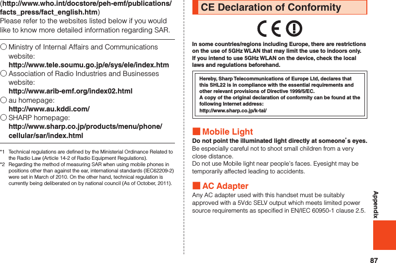 87Appendix(http://www.who.int/docstore/peh-emf/publications/facts_press/fact_english.htm)Please refer to the websites listed below if you would like to know more detailed information regarding SAR.○ Ministry of Internal Affairs and Communications website: http://www.tele.soumu.go.jp/e/sys/ele/index.htm○ Association of Radio Industries and Businesses website: http://www.arib-emf.org/index02.html○ au homepage: http://www.au.kddi.com/○ SHARP homepage: http://www.sharp.co.jp/products/menu/phone/cellular/sar/index.html*1  Technical regulations are defined by the Ministerial Ordinance Related to the Radio Law (Article 14-2 of Radio Equipment Regulations).*2  Regarding the method of measuring SAR when using mobile phones in positions other than against the ear, international standards (IEC62209-2) were set in March of 2010. On the other hand, technical regulation is currently being deliberated on by national council (As of October, 2011).CE Declaration of ConformityIn some countries/regions including Europe, there are restrictions on the use of 5GHz WLAN that may limit the use to indoors only. If you intend to use 5GHz WLAN on the device, check the local laws and regulations beforehand.Hereby, Sharp Telecommunications of Europe Ltd, declares that this SHL22 is in compliance with the essential requirements and other relevant provisions of Directive 1999/5/EC.A copy of the original declaration of conformity can be found at the following Internet address:http://www.sharp.co.jp/k-tai/ ■Mobile LightDo not point the illuminated light directly at someone’s eyes.Be especially careful not to shoot small children from a very close distance.Do not use Mobile light near people’s faces. Eyesight may be temporarily affected leading to accidents. ■AC AdapterAny AC adapter used with this handset must be suitably approved with a 5Vdc SELV output which meets limited power source requirements as specified in EN/IEC 60950-1 clause 2.5.
