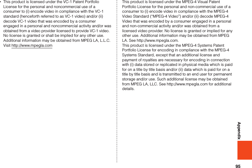 95Appendix •This product is licensed under the VC-1 Patent Portfolio License for the personal and noncommercial use of a consumer to (i) encode video in compliance with the VC-1 standard (henceforth referred to as VC-1 video) and/or (ii) decode VC-1 video that was encoded by a consumer engaged in a personal and noncommercial activity and/or was obtained from a video provider licensed to provide VC-1 video. No license is granted or shall be implied for any other use. Additional information may be obtained from MPEG LA, L.L.C.  Visit http://www.mpegla.comThis product is licensed under the MPEG-4 Visual Patent Portfolio License for the personal and non-commercial use of a consumer to (i) encode video in compliance with the MPEG-4 Video Standard (“MPEG-4 Video”) and/or (ii) decode MPEG-4 Video that was encoded by a consumer engaged in a personal and non-commercial activity and/or was obtained from a licensed video provider. No license is granted or implied for any other use. Additional information may be obtained from MPEG LA. See http://www.mpegla.com.This product is licensed under the MPEG-4 Systems Patent Portfolio License for encoding in compliance with the MPEG-4 Systems Standard, except that an additional license and payment of royalties are necessary for encoding in connection with (i) data stored or replicated in physical media which is paid for on a title by title basis and/or (ii) data which is paid for on a title by title basis and is transmitted to an end user for permanent storage and/or use. Such additional license may be obtained from MPEG LA, LLC. See http://www.mpegla.com for additional details.