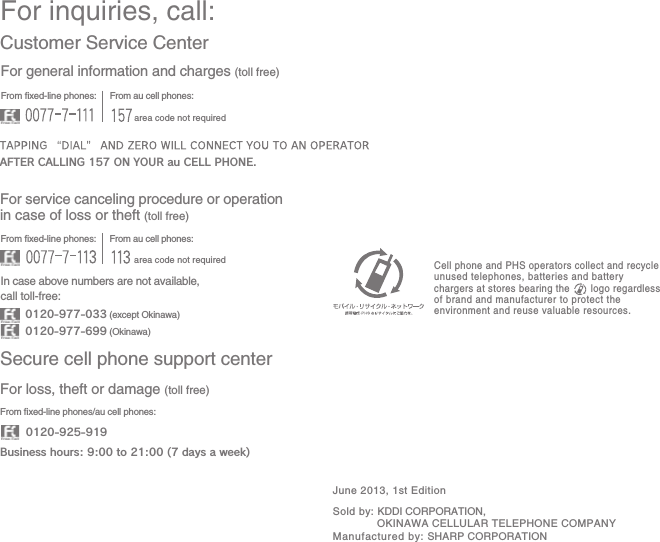 For inquiries, call: Secure cell phone support centerCustomer Service CenterFor general information and charges (toll free) For loss, theft or damage (toll free)  From xed-line phones:From au cell phones:From xed-line phones:From au cell phones:From xed-line phones/au cell phones:In case above numbers are not available, call toll-free:0120-925-9190120-977-033 (except Okinawa)Business hours: 9:00 to 21:00 (7 days a week)0120-977-699 (Okinawa)For service canceling procedure or operation in case of loss or theft (toll free)  AFTER CALLING 157 ON YOUR au CELL PHONE.area code not requiredarea code not requiredSold by: KDDI CORPORATION,  OKINAWA CELLULAR TELEPHONE COMPANYManufactured by: SHARP CORPORATIONCell phone and PHS operators collect and recycle unused telephones, batteries and battery chargers at stores bearing the       logo regardless of brand and manufacturer to protect the environment and reuse valuable resources.June 2013, 1st Edition