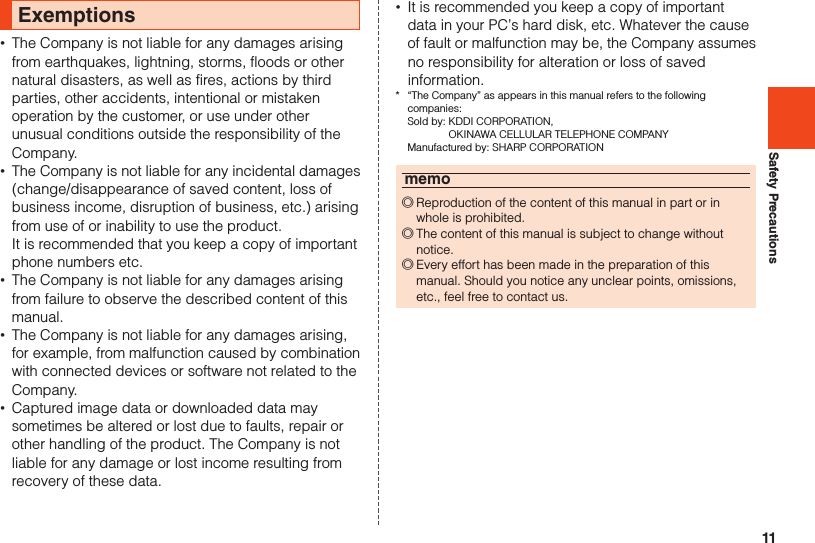 11Safety PrecautionsExemptions •The Company is not liable for any damages arising from earthquakes, lightning, storms, floods or other natural disasters, as well as fires, actions by third parties, other accidents, intentional or mistaken operation by the customer, or use under other unusual conditions outside the responsibility of the Company. •The Company is not liable for any incidental damages (change/disappearance of saved content, loss of business income, disruption of business, etc.) arising from use of or inability to use the product.  It is recommended that you keep a copy of important phone numbers etc. •The Company is not liable for any damages arising from failure to observe the described content of this manual. •The Company is not liable for any damages arising, for example, from malfunction caused by combination with connected devices or software not related to the Company. •Captured image data or downloaded data may sometimes be altered or lost due to faults, repair or other handling of the product. The Company is not liable for any damage or lost income resulting from recovery of these data. •It is recommended you keep a copy of important data in your PC’s hard disk, etc. Whatever the cause of fault or malfunction may be, the Company assumes no responsibility for alteration or loss of saved information.*  “The Company” as appears in this manual refers to the following  companies:  Sold by:  KDDI CORPORATION,  OKINAWA CELLULAR TELEPHONE COMPANY  Manufactured by: SHARP CORPORATIONmemo ◎Reproduction of the content of this manual in part or in whole is prohibited. ◎The content of this manual is subject to change without notice. ◎Every effort has been made in the preparation of this manual. Should you notice any unclear points, omissions, etc., feel free to contact us.