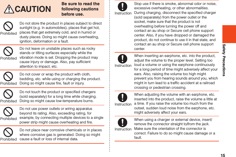 15Safety PrecautionsCAUTION Be sure to read the following cautions before use.ProhibitedDo not store the product in places subject to direct sunlight (e.g. in automobiles), places that get hot, places that get extremely cold, and in humid or dusty places. Doing so might cause overheating, ignition, deformation or a fault.ProhibitedDo not leave on unstable places such as rocky stands or tilting surfaces especially while the vibration mode is set. Dropping the product may cause injury or damage. Also, pay sufficient attention to impact, etc.ProhibitedDo not cover or wrap the product with cloth, bedding, etc. while using or charging the product. Doing so might cause fire, fault or injury.ProhibitedDo not touch the product or specified chargers (sold separately) for a long time while charging. Doing so might cause low-temperature burns.ProhibitedDo not use power outlets or wiring apparatus beyond its rating. Also, exceeding rating, for example, by connecting multiple devices to a single power strip might cause overheating and fire.ProhibitedDo not place near corrosive chemicals or in places where corrosive gas is generated. Doing so might cause a fault or loss of internal data.InstructionStop use if there is smoke, abnormal odor or noise, excessive overheating, or other abnormalities. During charging, disconnect the specified charger (sold separately) from the power outlet or the socket, make sure that the product is not overheating before turning the power off and contact an au shop or Secure cell phone support center. Also, if you have dropped or damaged the product, do not continue to use it in that state, and contact an au shop or Secure cell phone support center.InstructionWhen inserting an earphone, etc. into the product, adjust the volume to the proper level. Setting too loud a volume or using the earphone continuously for a long period of time might adversely affect your ears. Also, raising the volume too high might prevent you from hearing sounds around you, which might in turn lead to a traffic accident at a railroad crossing or pedestrian crossing.InstructionWhen adjusting the volume with an earphone, etc. inserted into the product, raise the volume a little at a time. If you raise the volume too much from the outset, sudden loud noise from the earphone, etc. might adversely affect your ears.InstructionWhen using a charger or external device, insert/remove the connector straight to/from the jack. Make sure the orientation of the connector is correct. Failure to do so might cause damage or a fault.