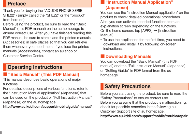 iiPrefaceThank you for buying the “AQUOS PHONE SERIE SHL22” (simply called the “SHL22” or the “product” from here on).Before using the product, be sure to read the “Basic Manual” (this PDF manual) on the au homepage to ensure correct use. After you have finished reading this PDF manual, be sure to store it and the printed manuals (Accessories) in safe places so that you can retrievethem whenever you need them. If you lose the printed manuals (Accessories), contact an au shop or Customer Service Center.Operating Instructions ■“Basic Manual” (This PDF Manual)This manual describes basic operations of major functions.For detailed descriptions of various functions, refer to the “Instruction Manual application” (Japanese) that can be used on the product or “Full Instruction Manual” (Japanese) on the au homepage:http://www.au.kddi.com/support/mobile/guide/manual/ ■“Instruction Manual Application” (Japanese)You can use the “Instruction Manual application” on the product to check detailed operational procedures. Also, you can activate intended functions from an explanation screen depending on the functions.On the home screen, tap [APPS] → [Instruction Manual]. •To use the application for the first time, you need to download and install it by following on-screen instructions. ■Downloading ManualsYou can download the “Basic Manual” (this PDF manual) and the “Full Instruction Manual” (Japanese) or “Setting Guide” in PDF format from the au homepage.Safety PrecautionsBefore you start using the product, be sure to read the “Safety Precautions” to ensure correct use.Before you assume that the product is malfunctioning, check for possible remedies in the following au Customer Support site of au homepage:http://www.au.kddi.com/support/mobile/trouble/repair