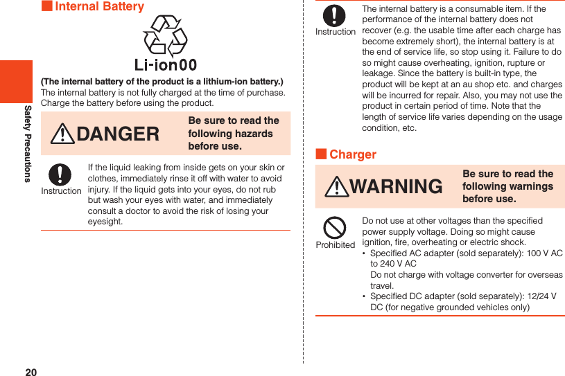 20Safety Precautions ■Internal Battery(The internal battery of the product is a lithium-ion battery.)The internal battery is not fully charged at the time of purchase. Charge the battery before using the product.DANGER Be sure to read the following hazards before use.InstructionIf the liquid leaking from inside gets on your skin or clothes, immediately rinse it off with water to avoid injury. If the liquid gets into your eyes, do not rub but wash your eyes with water, and immediately consult a doctor to avoid the risk of losing your eyesight.InstructionThe internal battery is a consumable item. If the performance of the internal battery does not recover (e.g. the usable time after each charge has become extremely short), the internal battery is at the end of service life, so stop using it. Failure to do so might cause overheating, ignition, rupture or leakage. Since the battery is built-in type, the product will be kept at an au shop etc. and charges will be incurred for repair. Also, you may not use the product in certain period of time. Note that the length of service life varies depending on the usage condition, etc. ■ChargerWARNING Be sure to read the following warnings before use.ProhibitedDo not use at other voltages than the specified power supply voltage. Doing so might cause ignition, fire, overheating or electric shock. •Specified AC adapter (sold separately): 100 V AC to 240 V AC Do not charge with voltage converter for overseas travel. •Specified DC adapter (sold separately): 12/24 V DC (for negative grounded vehicles only)