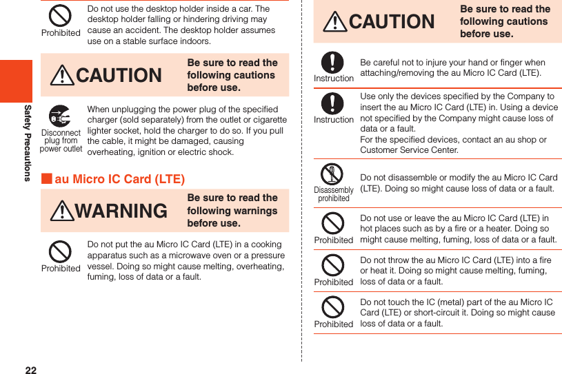 22Safety PrecautionsProhibitedDo not use the desktop holder inside a car. The desktop holder falling or hindering driving may cause an accident. The desktop holder assumes use on a stable surface indoors.CAUTION Be sure to read the following cautions before use.Disconnectplug frompower outletWhen unplugging the power plug of the specified charger (sold separately) from the outlet or cigarette lighter socket, hold the charger to do so. If you pull the cable, it might be damaged, causing overheating, ignition or electric shock. ■au Micro IC Card (LTE)WARNING Be sure to read the following warnings before use.ProhibitedDo not put the au Micro IC Card (LTE) in a cooking apparatus such as a microwave oven or a pressure vessel. Doing so might cause melting, overheating, fuming, loss of data or a fault.CAUTION Be sure to read the following cautions before use.InstructionBe careful not to injure your hand or finger when attaching/removing the au Micro IC Card (LTE).InstructionUse only the devices specified by the Company to insert the au Micro IC Card (LTE) in. Using a device not specified by the Company might cause loss of data or a fault. For the specified devices, contact an au shop or Customer Service Center.DisassemblyprohibitedDo not disassemble or modify the au Micro IC Card (LTE). Doing so might cause loss of data or a fault.ProhibitedDo not use or leave the au Micro IC Card (LTE) in hot places such as by a fire or a heater. Doing so might cause melting, fuming, loss of data or a fault.ProhibitedDo not throw the au Micro IC Card (LTE) into a fire or heat it. Doing so might cause melting, fuming, loss of data or a fault.ProhibitedDo not touch the IC (metal) part of the au Micro IC Card (LTE) or short-circuit it. Doing so might cause loss of data or a fault.