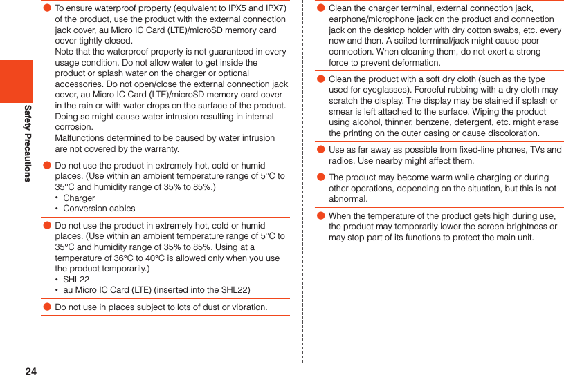 24Safety Precautions ●To ensure waterproof property (equivalent to IPX5 and IPX7) of the product, use the product with the external connection jack cover, au Micro IC Card (LTE)/microSD memory card cover tightly closed.Note that the waterproof property is not guaranteed in every usage condition. Do not allow water to get inside the product or splash water on the charger or optional accessories. Do not open/close the external connection jack cover, au Micro IC Card (LTE)/microSD memory card cover in the rain or with water drops on the surface of the product. Doing so might cause water intrusion resulting in internal corrosion. Malfunctions determined to be caused by water intrusion are not covered by the warranty. ●Do not use the product in extremely hot, cold or humid places. (Use within an ambient temperature range of 5°C to 35°C and humidity range of 35% to 85%.) •Charger •Conversion cables ●Do not use the product in extremely hot, cold or humid places. (Use within an ambient temperature range of 5°C to 35°C and humidity range of 35% to 85%. Using at a temperature of 36°C to 40°C is allowed only when you use the product temporarily.) •SHL22 •au Micro IC Card (LTE) (inserted into the SHL22) ●Do not use in places subject to lots of dust or vibration. ●Clean the charger terminal, external connection jack, earphone/microphone jack on the product and connection jack on the desktop holder with dry cotton swabs, etc. every now and then. A soiled terminal/jack might cause poor connection. When cleaning them, do not exert a strong force to prevent deformation. ●Clean the product with a soft dry cloth (such as the type used for eyeglasses). Forceful rubbing with a dry cloth may scratch the display. The display may be stained if splash or smear is left attached to the surface. Wiping the product using alcohol, thinner, benzene, detergent, etc. might erase the printing on the outer casing or cause discoloration. ●Use as far away as possible from fixed-line phones, TVs and radios. Use nearby might affect them. ●The product may become warm while charging or during other operations, depending on the situation, but this is not abnormal. ●When the temperature of the product gets high during use, the product may temporarily lower the screen brightness or may stop part of its functions to protect the main unit.