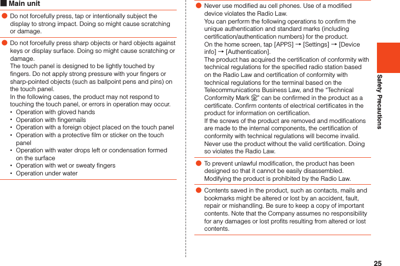 25Safety Precautions ■Main unit ●Do not forcefully press, tap or intentionally subject the display to strong impact. Doing so might cause scratching or damage. ●Do not forcefully press sharp objects or hard objects against keys or display surface. Doing so might cause scratching or damage. The touch panel is designed to be lightly touched by fingers. Do not apply strong pressure with your fingers or sharp-pointed objects (such as ballpoint pens and pins) on the touch panel.  In the following cases, the product may not respond to touching the touch panel, or errors in operation may occur. •Operation with gloved hands •Operation with fingernails •Operation with a foreign object placed on the touch panel •Operation with a protective film or sticker on the touch panel •Operation with water drops left or condensation formed on the surface •Operation with wet or sweaty fingers •Operation under water ●Never use modified au cell phones. Use of a modified device violates the Radio Law.You can perform the following operations to confirm the unique authentication and standard marks (including certification/authentication numbers) for the product.  On the home screen, tap [APPS] → [Settings] → [Device info] → [Authentication]. The product has acquired the certification of conformity with technical regulations for the specified radio station based on the Radio Law and certification of conformity with technical regulations for the terminal based on the Telecommunications Business Law, and the “Technical Conformity Mark  ” can be confirmed in the product as a certificate. Confirm contents of electrical certificates in the product for information on certification. If the screws of the product are removed and modifications are made to the internal components, the certification of conformity with technical regulations will become invalid. Never use the product without the valid certification. Doing so violates the Radio Law. ●To prevent unlawful modification, the product has been designed so that it cannot be easily disassembled. Modifying the product is prohibited by the Radio Law. ●Contents saved in the product, such as contacts, mails and bookmarks might be altered or lost by an accident, fault, repair or mishandling. Be sure to keep a copy of important contents. Note that the Company assumes no responsibility for any damages or lost profits resulting from altered or lost contents.