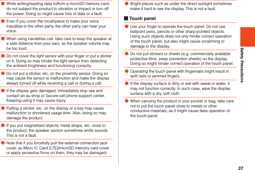 27Safety Precautions ●While writing/reading data to/from a microSD memory card, do not subject the product to vibration or impact or turn off the power. Doing so might cause loss of data or a fault. ●Even if you cover the mouthpiece to make your voice inaudible to the other party, the other party can hear your voice. ●When using handsfree call, take care to keep the speaker at a safe distance from your ears, as the speaker volume may be too loud. ●Do not cover the light sensor with your finger or put a sticker on it. Doing so may hinder the light sensor from detecting the ambient brightness and functioning correctly. ●Do not put a sticker, etc. on the proximity sensor. Doing so may cause the sensor to malfunction and make the display always turned off while receiving a call or during a call. ●If the display gets damaged, immediately stop use and contact an au shop or Secure cell phone support center. Keeping using it may cause injury. ●Putting a sticker, etc. on the display or a key may cause malfunction or shortened usage time. Also, doing so may damage the product. ●If you put magnetized objects, metal straps, etc. close to the product, the speaker section sometimes emits sounds. This is not a fault. ●Note that if you forcefully pull the external connection jack cover, au Micro IC Card (LTE)/microSD memory card cover or apply excessive force on them, they may be damaged. ●Bright places such as under the direct sunlight sometimes make it hard to see the display. This is not a fault. ■Touch panel ●Use your finger to operate the touch panel. Do not use ballpoint pens, pencils or other sharp-pointed objects. Using such objects does not only hinder correct operation of the touch panel, but also might cause scratching or damage to the display. ●Do not put stickers or sheets (e.g. commercially available protective films, peep prevention sheets) on the display. Doing so might hinder correct operation of the touch panel. ●Operating the touch panel with fingernails might result in split nails or jammed fingers. ●If the display surface is dirty or wet with sweat or water, it may not function correctly. In such case, wipe the display surface with a dry, soft cloth. ●When carrying the product in your pocket or bag, take care not to put the touch panel close to metals or other conductive materials, as it might cause false operation of the touch panel.