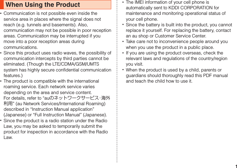 1When Using the Product •Communication is not possible even inside the service area in places where the signal does not reach (e.g. tunnels and basements). Also, communication may not be possible in poor reception areas. Communication may be interrupted if you move into a poor reception areas during communications. •Since this product uses radio waves, the possibility of communication intercepts by third parties cannot be eliminated. (Though the LTE/CDMA/GSM/UMTS system has highly secure confidential communication features.) •The product is compatible with the international roaming service. Each network service varies depending on the area and service content.For details, refer to “auのネットワークサービス・海外利用” (au Network Services/International Roaming) described in “Instruction Manual application” (Japanese) or “Full Instruction Manual” (Japanese). •Since the product is a radio station under the Radio Law, you may be asked to temporarily submit the product for inspection in accordance with the Radio Law. •The IMEI information of your cell phone is automatically sent to KDDI CORPORATION for maintenance and monitoring operational status of your cell phone. •Since the battery is built into the product, you cannot replace it yourself. For replacing the battery, contact an au shop or Customer Service Center. •Take care not to inconvenience people around you when you use the product in a public place. •If you are using the product overseas, check the relevant laws and regulations of the country/region you visit. •When the product is used by a child, parents or guardians should thoroughly read this PDF manual and teach the child how to use it.