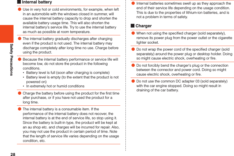 28Safety Precautions ■Internal battery ●Use in very hot or cold environments, for example, when left in an automobile with the windows closed in summer, will cause the internal battery capacity to drop and shorten the available battery usage time. This will also shorten the internal battery’s service life. Try to use the internal battery as much as possible at room temperature. ●The internal battery gradually discharges after charging even if the product is not used. The internal battery may discharge completely after long time no use. Charge before using the product. ●Because the internal battery performance or service life will become low, do not store the product in the following conditions. •Battery level is full (soon after charging is complete) •Battery level is empty (to the extent that the product is not powered on) •In extremely hot or humid conditions ●Charge the battery before using the product for the first time after purchase, or if you have not used the product for a long time. ●The internal battery is a consumable item. If the performance of the internal battery does not recover, the internal battery is at the end of service life, so stop using it. Since the battery is built-in type, the product will be kept at an au shop etc. and charges will be incurred for repair. Also, you may not use the product in certain period of time. Note that the length of service life varies depending on the usage condition, etc. ●Internal batteries sometimes swell up as they approach the end of their service life depending on the usage condition. This is due to the properties of lithium-ion batteries, and is not a problem in terms of safety. ■Charger ●When not using the specified charger (sold separately), remove its power plug from the power outlet or the cigarette lighter socket. ●Do not wrap the power cord of the specified charger (sold separately) around the power plug or desktop holder. Doing so might cause electric shock, overheating or fire. ●Do not forcibly bend the charger’s plug or the connection between the connector and power cord. Doing so might cause electric shock, overheating or fire. ●Do not use the common DC adapter 03 (sold separately) with the car engine stopped. Doing so might result in draining of the car battery.