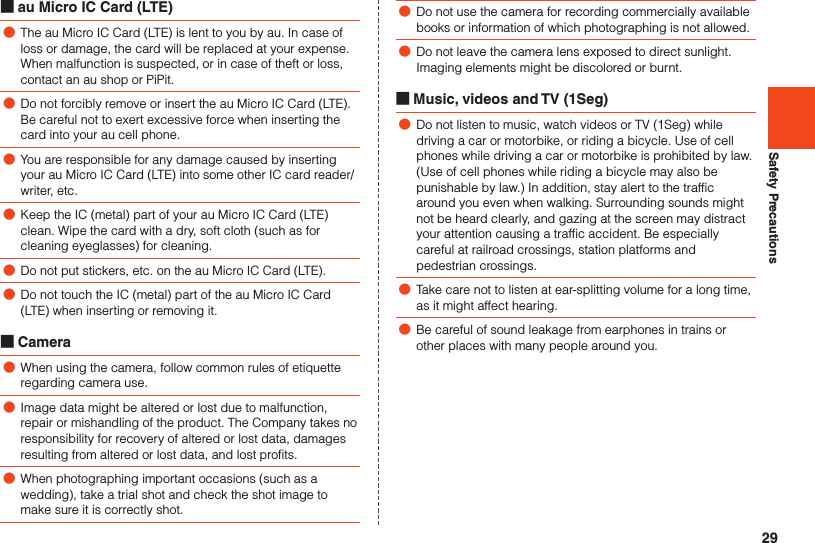 29Safety Precautions ■au Micro IC Card (LTE) ●The au Micro IC Card (LTE) is lent to you by au. In case of loss or damage, the card will be replaced at your expense. When malfunction is suspected, or in case of theft or loss, contact an au shop or PiPit. ●Do not forcibly remove or insert the au Micro IC Card (LTE). Be careful not to exert excessive force when inserting the card into your au cell phone. ●You are responsible for any damage caused by inserting your au Micro IC Card (LTE) into some other IC card reader/writer, etc. ●Keep the IC (metal) part of your au Micro IC Card (LTE) clean. Wipe the card with a dry, soft cloth (such as for cleaning eyeglasses) for cleaning. ●Do not put stickers, etc. on the au Micro IC Card (LTE). ●Do not touch the IC (metal) part of the au Micro IC Card (LTE) when inserting or removing it. ■Camera ●When using the camera, follow common rules of etiquette regarding camera use. ●Image data might be altered or lost due to malfunction, repair or mishandling of the product. The Company takes no responsibility for recovery of altered or lost data, damages resulting from altered or lost data, and lost profits. ●When photographing important occasions (such as a wedding), take a trial shot and check the shot image to make sure it is correctly shot. ●Do not use the camera for recording commercially available books or information of which photographing is not allowed. ●Do not leave the camera lens exposed to direct sunlight. Imaging elements might be discolored or burnt. ■Music, videos and TV (1Seg) ●Do not listen to music, watch videos or TV (1Seg) while driving a car or motorbike, or riding a bicycle. Use of cell phones while driving a car or motorbike is prohibited by law. (Use of cell phones while riding a bicycle may also be punishable by law.) In addition, stay alert to the traffic around you even when walking. Surrounding sounds might not be heard clearly, and gazing at the screen may distract your attention causing a traffic accident. Be especially careful at railroad crossings, station platforms and pedestrian crossings. ●Take care not to listen at ear-splitting volume for a long time, as it might affect hearing. ●Be careful of sound leakage from earphones in trains or other places with many people around you.