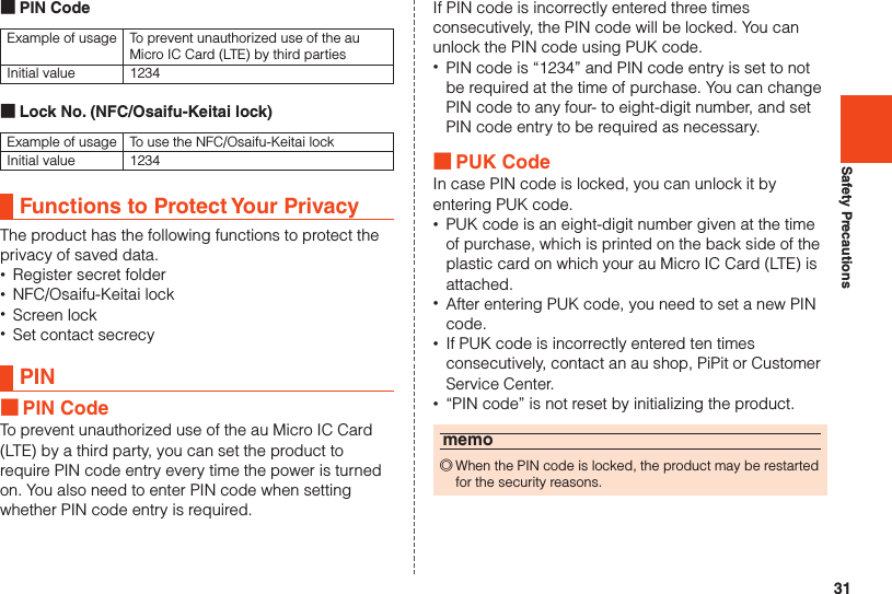 31Safety Precautions ■PIN CodeExample of usage To prevent unauthorized use of the au Micro IC Card (LTE) by third partiesInitial value 1234 ■Lock No. (NFC/Osaifu-Keitai lock)Example of usage To use the NFC/Osaifu-Keitai lockInitial value 1234Functions to Protect Your PrivacyThe product has the following functions to protect theprivacy of saved data. •Register secret folder •NFC/Osaifu-Keitai lock •Screen lock •Set contact secrecyPIN ■PIN CodeTo prevent unauthorized use of the au Micro IC Card(LTE) by a third party, you can set the product torequire PIN code entry every time the power is turnedon. You also need to enter PIN code when settingwhether PIN code entry is required.If PIN code is incorrectly entered three times consecutively, the PIN code will be locked. You can unlock the PIN code using PUK code. •PIN code is “1234” and PIN code entry is set to not be required at the time of purchase. You can change PIN code to any four- to eight-digit number, and set PIN code entry to be required as necessary. ■PUK CodeIn case PIN code is locked, you can unlock it by entering PUK code. •PUK code is an eight-digit number given at the time of purchase, which is printed on the back side of the plastic card on which your au Micro IC Card (LTE) is attached. •After entering PUK code, you need to set a new PIN code. •If PUK code is incorrectly entered ten times consecutively, contact an au shop, PiPit or Customer Service Center. •“PIN code” is not reset by initializing the product.memo ◎When the PIN code is locked, the product may be restarted for the security reasons.