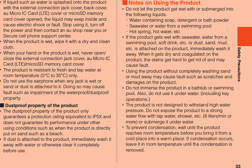 33Safety Precautions •If liquid such as water is splashed onto the product with the external connection jack cover, back cover, au Micro IC Card (LTE) cover or microSD memory card cover opened, the liquid may seep inside and cause electric shock or fault. Stop using it, turn off the power and then contact an au shop near you or Secure cell phone support center. •When the product is wet, wipe it with a dry and clean cloth. •When your hand or the product is wet, never open/close the external connection jack cover, au Micro IC Card (LTE)/microSD memory card cover. •The product is resistant to fresh and tap water at room temperature (5°C to 35°C) only. •Do not use the earphone when any jack is wet or sand or dust is attached to it. Doing so may cause fault such as impairment of the waterproof/dustproof property. ■Dustproof property of the product •The dustproof property of the product only guarantees a protection rating equivalent to IP5X and does not guarantee its performance under other using conditions such as when the product is directly put on sand such as a beach. •If dust is attached to the product, immediately wash it away with water or otherwise clear it completely before use. ■Notes on Using the Product •Do not let the product get wet with or submerged into the following liquids. ･Water containing soap, detergent or bath powder ･Seawater or water from a swimming pool ･Hot spring, hot water, etc. •If the product gets wet with seawater, water from a swimming pool, soft drink, etc. or dust, sand, mud, etc. is attached on the product, immediately wash it away. When it gets dry and coagulated on the product, the stains get hard to get rid of and may cause fault. •Using the product without completely washing sand or mud away may cause fault such as scratches and damages on the product. •Do not immerse the product in a bathtub or swimming pool. Also, do not use it under water. (including key operations.) •The product is not designed to withstand high water pressure. Do not expose the product to a strong water flow with tap water, shower, etc. (6 liters/min or more) or submerge it under water. •To prevent condensation, wait until the product reaches room temperature before you bring it from a cold place into a warm place. If condensation occurs, leave it in room temperature until the condensation is removed.