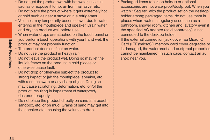 34Safety Precautions •Do not get the product wet with hot water, use it in saunas or expose it to hot air from hair dryer etc. •Do not place the product where it gets extremely hot or cold such as near a stove or in a refrigerator. •Volumes may temporarily become lower due to water entering in the mouthpiece and speaker. Drain water and dry the product well before use. •When water drops are attached on the touch panel or you perform touch operations with your hand wet, the product may not properly function. •The product does not float on water. •Do not use the product in heavy rain. •Do not leave the product wet. Doing so may let the liquids freeze on the product in cold places or otherwise cause fault. •Do not drop or otherwise subject the product to strong impact or jab the mouthpiece, speaker, etc. with a cotton swab or any sharp object. Doing so may cause scratching, deformation, etc. on/of the product, resulting in impairment of waterproof/dustproof property. •Do not place the product directly on sand at a beach, sandbox, etc. or on mud. Grains of sand may get into the speaker etc., causing the volume to drop. •Packaged items (desktop holder) or optional accessories are not waterproof/dustproof. When you watch 1Seg etc. with the product set on the desktop holder among packaged items, do not use them in places where water is regularly used such as a bathroom, shower room, kitchen and lavatory even if the specified AC adapter (sold separately) is not connected to the desktop holder. •If the external connection jack cover, au Micro IC Card (LTE)/microSD memory card cover degrades or is damaged, the waterproof and dustproof properties cannot be maintained. In such case, contact an au shop near you.