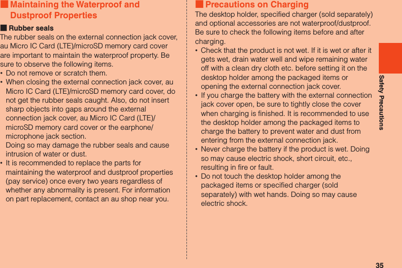 35Safety Precautions ■Maintaining the Waterproof and Dustproof Properties ■Rubber sealsThe rubber seals on the external connection jack cover, au Micro IC Card (LTE)/microSD memory card cover are important to maintain the waterproof property. Be sure to observe the following items. •Do not remove or scratch them. •When closing the external connection jack cover, au Micro IC Card (LTE)/microSD memory card cover, do not get the rubber seals caught. Also, do not insert sharp objects into gaps around the external connection jack cover, au Micro IC Card (LTE)/microSD memory card cover or the earphone/microphone jack section. Doing so may damage the rubber seals and cause intrusion of water or dust. •It is recommended to replace the parts for maintaining the waterproof and dustproof properties (pay service) once every two years regardless of whether any abnormality is present. For information on part replacement, contact an au shop near you. ■Precautions on ChargingThe desktop holder, specified charger (sold separately) and optional accessories are not waterproof/dustproof. Be sure to check the following items before and after charging. •Check that the product is not wet. If it is wet or after it gets wet, drain water well and wipe remaining water off with a clean dry cloth etc. before setting it on the desktop holder among the packaged items or opening the external connection jack cover. •If you charge the battery with the external connection jack cover open, be sure to tightly close the cover when charging is finished. It is recommended to use the desktop holder among the packaged items to charge the battery to prevent water and dust from entering from the external connection jack. •Never charge the battery if the product is wet. Doing so may cause electric shock, short circuit, etc., resulting in fire or fault. •Do not touch the desktop holder among the packaged items or specified charger (sold separately) with wet hands. Doing so may cause electric shock.