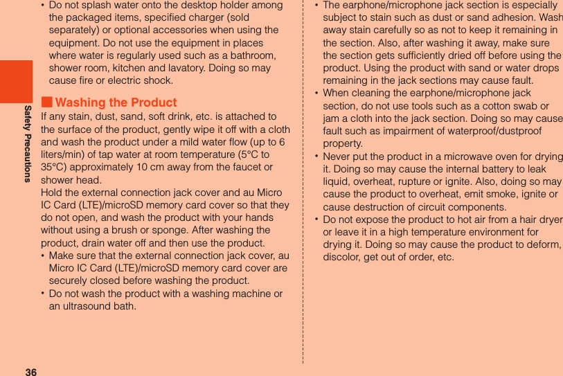 36Safety Precautions •Do not splash water onto the desktop holder among the packaged items, specified charger (sold separately) or optional accessories when using the equipment. Do not use the equipment in places where water is regularly used such as a bathroom, shower room, kitchen and lavatory. Doing so may cause fire or electric shock. ■Washing the ProductIf any stain, dust, sand, soft drink, etc. is attached to the surface of the product, gently wipe it off with a cloth and wash the product under a mild water flow (up to 6 liters/min) of tap water at room temperature (5°C to 35°C) approximately 10 cm away from the faucet or shower head.Hold the external connection jack cover and au Micro IC Card (LTE)/microSD memory card cover so that they do not open, and wash the product with your hands without using a brush or sponge. After washing the product, drain water off and then use the product. •Make sure that the external connection jack cover, au Micro IC Card (LTE)/microSD memory card cover are securely closed before washing the product. •Do not wash the product with a washing machine or an ultrasound bath. •The earphone/microphone jack section is especially subject to stain such as dust or sand adhesion. Wash away stain carefully so as not to keep it remaining in the section. Also, after washing it away, make sure the section gets sufficiently dried off before using the product. Using the product with sand or water drops remaining in the jack sections may cause fault. •When cleaning the earphone/microphone jack section, do not use tools such as a cotton swab or jam a cloth into the jack section. Doing so may cause fault such as impairment of waterproof/dustproof property. •Never put the product in a microwave oven for drying it. Doing so may cause the internal battery to leak liquid, overheat, rupture or ignite. Also, doing so may cause the product to overheat, emit smoke, ignite or cause destruction of circuit components. •Do not expose the product to hot air from a hair dryer or leave it in a high temperature environment for drying it. Doing so may cause the product to deform, discolor, get out of order, etc.