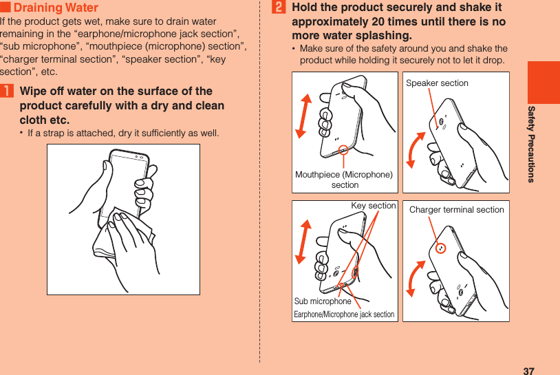 37Safety Precautions ■Draining WaterIf the product gets wet, make sure to drain water remaining in the “earphone/microphone jack section”, “sub microphone”, “mouthpiece (microphone) section”, “charger terminal section”, “speaker section”, “key section”, etc.₁  Wipe off water on the surface of the product carefully with a dry and clean cloth etc. •If a strap is attached, dry it sufficiently as well.2  Hold the product securely and shake it approximately 20 times until there is no more water splashing. •Make sure of the safety around you and shake the product while holding it securely not to let it drop.Mouthpiece (Microphone) sectionSpeaker sectionEarphone/Microphone jack sectionKey sectionSub microphoneCharger terminal section