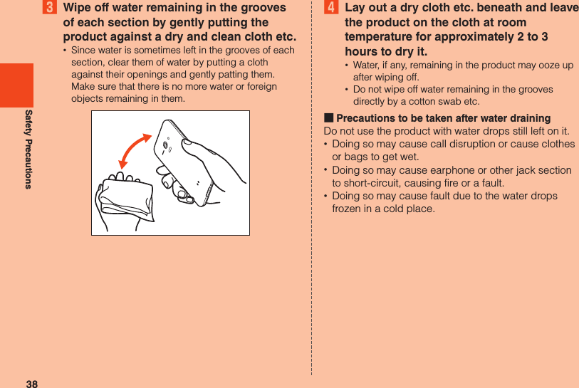 38Safety Precautions3  Wipe off water remaining in the grooves of each section by gently putting the product against a dry and clean cloth etc. •Since water is sometimes left in the grooves of each section, clear them of water by putting a cloth against their openings and gently patting them.  Make sure that there is no more water or foreign objects remaining in them.4  Lay out a dry cloth etc. beneath and leave the product on the cloth at room temperature for approximately 2 to 3 hours to dry it. •Water, if any, remaining in the product may ooze up after wiping off. •Do not wipe off water remaining in the grooves directly by a cotton swab etc. ■Precautions to be taken after water drainingDo not use the product with water drops still left on it. •Doing so may cause call disruption or cause clothes or bags to get wet. •Doing so may cause earphone or other jack section to short-circuit, causing fire or a fault. •Doing so may cause fault due to the water drops frozen in a cold place.