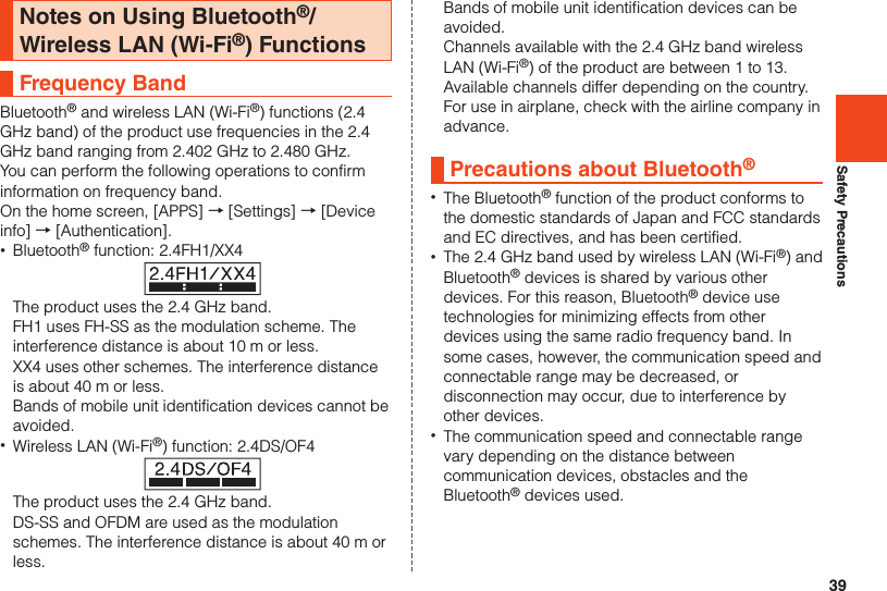 39Safety PrecautionsNotes on Using Bluetooth®/Wireless LAN (Wi-Fi®) FunctionsFrequency BandBluetooth® and wireless LAN (Wi-Fi®) functions (2.4 GHz band) of the product use frequencies in the 2.4 GHz band ranging from 2.402 GHz to 2.480 GHz.You can perform the following operations to confirm information on frequency band.On the home screen, [APPS] → [Settings] → [Device info] → [Authentication]. •Bluetooth® function: 2.4FH1/XX4The product uses the 2.4 GHz band.FH1 uses FH-SS as the modulation scheme. The interference distance is about 10 m or less.  XX4 uses other schemes. The interference distance is about 40 m or less.Bands of mobile unit identification devices cannot be avoided. •Wireless LAN (Wi-Fi®) function: 2.4DS/OF4The product uses the 2.4 GHz band.DS-SS and OFDM are used as the modulation schemes. The interference distance is about 40 m or less.Bands of mobile unit identification devices can be avoided.Channels available with the 2.4 GHz band wireless LAN (Wi-Fi®) of the product are between 1 to 13. Available channels differ depending on the country. For use in airplane, check with the airline company in advance.Precautions about Bluetooth® •The Bluetooth® function of the product conforms to the domestic standards of Japan and FCC standards and EC directives, and has been certified. •The 2.4 GHz band used by wireless LAN (Wi-Fi®) and Bluetooth® devices is shared by various other devices. For this reason, Bluetooth® device use technologies for minimizing effects from other devices using the same radio frequency band. In some cases, however, the communication speed and connectable range may be decreased, or disconnection may occur, due to interference by other devices. •The communication speed and connectable range vary depending on the distance between communication devices, obstacles and the Bluetooth® devices used.
