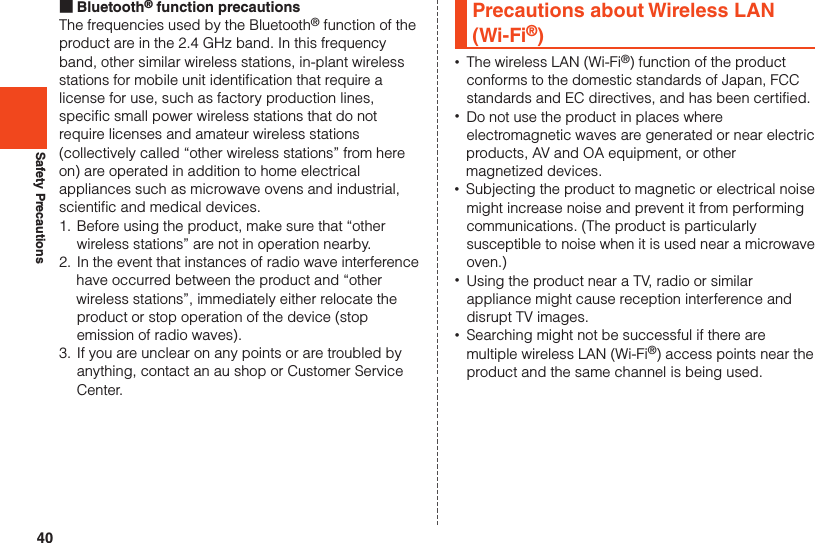 40Safety Precautions ■Bluetooth® function precautionsThe frequencies used by the Bluetooth® function of the product are in the 2.4 GHz band. In this frequency band, other similar wireless stations, in-plant wireless stations for mobile unit identification that require a license for use, such as factory production lines, specific small power wireless stations that do not require licenses and amateur wireless stations (collectively called “other wireless stations” from here on) are operated in addition to home electrical appliances such as microwave ovens and industrial, scientific and medical devices.1. Before using the product, make sure that “other wireless stations” are not in operation nearby.2. In the event that instances of radio wave interference have occurred between the product and “other wireless stations”, immediately either relocate the product or stop operation of the device (stop emission of radio waves).3. If you are unclear on any points or are troubled by anything, contact an au shop or Customer Service Center.Precautions about Wireless LAN (Wi-Fi®) •The wireless LAN (Wi-Fi®) function of the product conforms to the domestic standards of Japan, FCC standards and EC directives, and has been certified.  •Do not use the product in places where electromagnetic waves are generated or near electric products, AV and OA equipment, or other magnetized devices. •Subjecting the product to magnetic or electrical noise might increase noise and prevent it from performing communications. (The product is particularly susceptible to noise when it is used near a microwave oven.) •Using the product near a TV, radio or similar appliance might cause reception interference and disrupt TV images. •Searching might not be successful if there are multiple wireless LAN (Wi-Fi®) access points near the product and the same channel is being used.