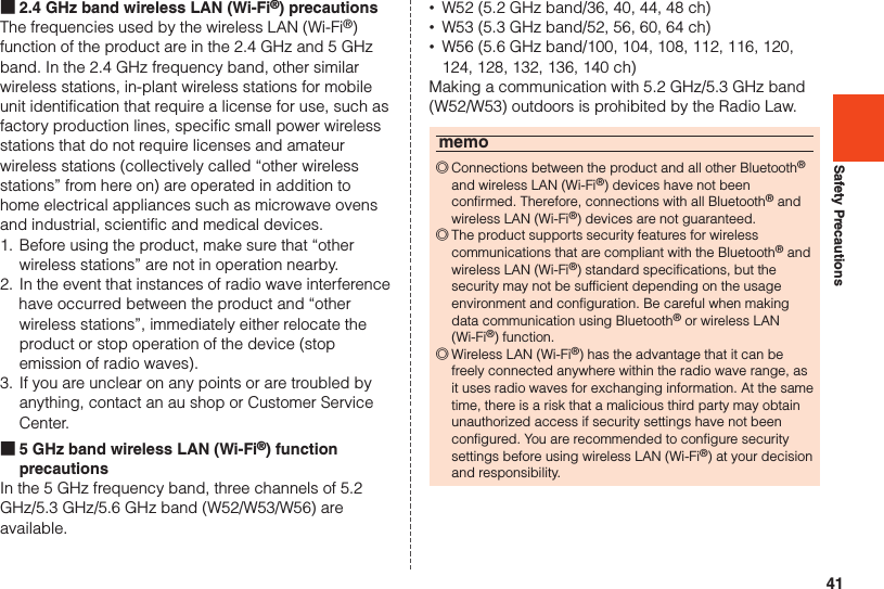 41Safety Precautions ■2.4 GHz band wireless LAN (Wi-Fi®) precautionsThe frequencies used by the wireless LAN (Wi-Fi®) function of the product are in the 2.4 GHz and 5 GHz band. In the 2.4 GHz frequency band, other similar wireless stations, in-plant wireless stations for mobile unit identification that require a license for use, such as factory production lines, specific small power wireless stations that do not require licenses and amateur wireless stations (collectively called “other wireless stations” from here on) are operated in addition to home electrical appliances such as microwave ovens and industrial, scientific and medical devices.1. Before using the product, make sure that “other wireless stations” are not in operation nearby.2. In the event that instances of radio wave interference have occurred between the product and “other wireless stations”, immediately either relocate the product or stop operation of the device (stop emission of radio waves).3. If you are unclear on any points or are troubled by anything, contact an au shop or Customer Service Center. ■5 GHz band wireless LAN (Wi-Fi®) function precautionsIn the 5 GHz frequency band, three channels of 5.2 GHz/5.3 GHz/5.6 GHz band (W52/W53/W56) are available. •W52 (5.2 GHz band/36, 40, 44, 48 ch) •W53 (5.3 GHz band/52, 56, 60, 64 ch) •W56 (5.6 GHz band/100, 104, 108, 112, 116, 120, 124, 128, 132, 136, 140 ch)Making a communication with 5.2 GHz/5.3 GHz band (W52/W53) outdoors is prohibited by the Radio Law.memo ◎Connections between the product and all other Bluetooth® and wireless LAN (Wi-Fi®) devices have not been confirmed. Therefore, connections with all Bluetooth® and wireless LAN (Wi-Fi®) devices are not guaranteed. ◎The product supports security features for wireless communications that are compliant with the Bluetooth® and wireless LAN (Wi-Fi®) standard specifications, but the security may not be sufficient depending on the usage environment and configuration. Be careful when making data communication using Bluetooth® or wireless LAN (Wi-Fi®) function. ◎Wireless LAN (Wi-Fi®) has the advantage that it can be freely connected anywhere within the radio wave range, as it uses radio waves for exchanging information. At the same time, there is a risk that a malicious third party may obtain unauthorized access if security settings have not been configured. You are recommended to configure security settings before using wireless LAN (Wi-Fi®) at your decision and responsibility.