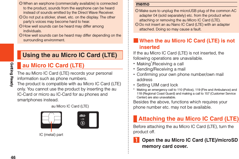 46Getting Ready ◎When an earphone (commercially available) is connected to the product, sounds from the earphone can be heard instead of sounds emitted by the Direct Wave Receiver. ◎Do not put a sticker, sheet, etc. on the display. The other party’s voices may become hard to hear. ◎How well sounds can be heard may differ among individuals. ◎How well sounds can be heard may differ depending on the surrounding environment.Using the au Micro IC Card (LTE)au Micro IC Card (LTE)The au Micro IC Card (LTE) records your personal information such as phone numbers.The product is compatible with au Micro IC Card (LTE) only. You cannot use the product by inserting the au IC-Card or micro au IC-Card for au phones and smartphones instead.au Micro IC Card (LTE)IC (metal) partmemo ◎Make sure to unplug the microUSB plug of the common AC adapter 04 (sold separately) etc. from the product when attaching or removing the au Micro IC Card (LTE). ◎Do not insert an au Nano IC Card (LTE) with an adapter attached. Doing so may cause a fault. ■When the au Micro IC Card (LTE) is not insertedIf the au Micro IC Card (LTE) is not inserted, the following operations are unavailable. •Making*/Receiving a call •Sending/Receiving a mail •Confirming your own phone number/own mail address •Setting UIM card lock*  Making an emergency call to 110 (Police), 119 (Fire and Ambulance) and 118 (Regional Coast Guard) and making a call to 157 (Customer Service Center) are also unavailable.Besides the above, functions which requires your phone number etc. may not be available.Attaching the au Micro IC Card (LTE)Before attaching the au Micro IC Card (LTE), turn the product off.₁  Open the au Micro IC Card (LTE)/microSD memory card cover.