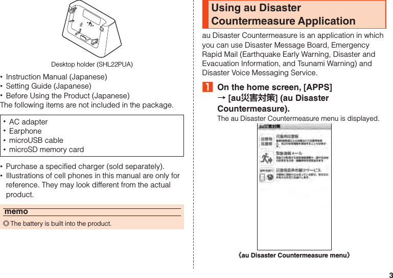 3Desktop holder (SHL22PUA) •Instruction Manual (Japanese) •Setting Guide (Japanese) •Before Using the Product (Japanese)The following items are not included in the package. •AC adapter •Earphone •microUSB cable •microSD memory card •Purchase a specified charger (sold separately). •Illustrations of cell phones in this manual are only for reference. They may look different from the actual product.memo ◎The battery is built into the product.Using au Disaster Countermeasure Applicationau Disaster Countermeasure is an application in which you can use Disaster Message Board, Emergency Rapid Mail (Earthquake Early Warning, Disaster and Evacuation Information, and Tsunami Warning) and Disaster Voice Messaging Service.₁  On the home screen, [APPS]  → [au災害対策] (au Disaster Countermeasure).The au Disaster Countermeasure menu is displayed.《au Disaster Countermeasure menu》