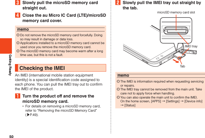 50Getting Ready3  Slowly pull the microSD memory card straight out.4  Close the au Micro IC Card (LTE)/microSD memory card cover.memo ◎Do not remove the microSD memory card forcefully. Doing so may result in damage or data loss. ◎Applications installed to a microSD memory card cannot be used once you remove the microSD memory card. ◎The microSD memory card may become warm after a long time use, but this is not a fault.Checking the IMEIAn IMEI (international mobile station equipment identity) is a special identification code assigned to each phone. You can pull the IMEI tray out to confirm the IMEI of the product.₁  Turn the product off and remove the microSD memory card. •For details on removing a microSD memory card, refer to “Removing the microSD Memory Card”  (▶P. 49).2  Slowly pull the IMEI tray out straight by the tab.microSD memory card slotIMEI trayTabmemo ◎The IMEI is information required when requesting servicing or repairs. ◎The IMEI tray cannot be removed from the main unit. Take care not to apply force when handling. ◎You can also operate the main unit to confirm the IMEI.  On the home screen, [APPS] → [Settings] → [Device info] → [Status]