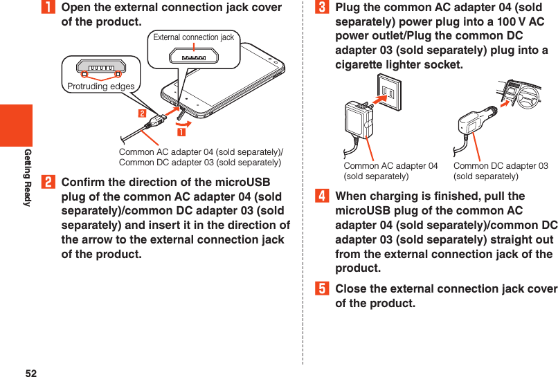 52Getting Ready₁  Open the external connection jack cover of the product.Common AC adapter 04 (sold separately)/Common DC adapter 03 (sold separately)External connection jackProtruding edges2  Confirm the direction of the microUSB plug of the common AC adapter 04 (sold separately)/common DC adapter 03 (sold separately) and insert it in the direction of the arrow to the external connection jack of the product.3  Plug the common AC adapter 04 (sold separately) power plug into a 100 V AC power outlet/Plug the common DC adapter 03 (sold separately) plug into a cigarette lighter socket.Common DC adapter 03(sold separately)Common AC adapter 04(sold separately)4  When charging is finished, pull the microUSB plug of the common AC adapter 04 (sold separately)/common DC adapter 03 (sold separately) straight out from the external connection jack of the product.5  Close the external connection jack cover of the product.