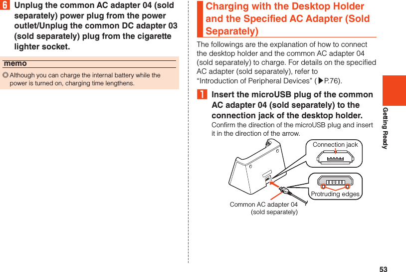 53Getting Ready6  Unplug the common AC adapter 04 (sold separately) power plug from the power outlet/Unplug the common DC adapter 03 (sold separately) plug from the cigarette lighter socket.memo ◎Although you can charge the internal battery while the power is turned on, charging time lengthens.Charging with the Desktop Holder and the Specified AC Adapter (Sold Separately)The followings are the explanation of how to connect the desktop holder and the common AC adapter 04 (sold separately) to charge. For details on the specified AC adapter (sold separately), refer to “Introduction of Peripheral Devices” (▶P. 76).₁  Insert the microUSB plug of the common AC adapter 04 (sold separately) to the connection jack of the desktop holder.Confirm the direction of the microUSB plug and insert it in the direction of the arrow.Common AC adapter 04(sold separately)Connection jackProtruding edges