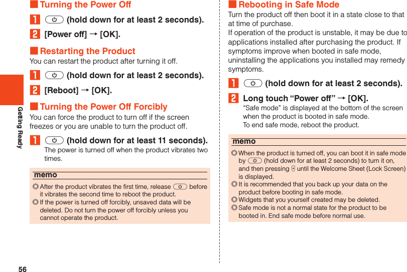 56Getting Ready ■Turning the Power Off₁ f (hold down for at least 2 seconds).2  [Power off] → [OK]. ■Restarting the ProductYou can restart the product after turning it off.₁ f (hold down for at least 2 seconds).2  [Reboot] → [OK]. ■Turning the Power Off ForciblyYou can force the product to turn off if the screen freezes or you are unable to turn the product off.₁ f (hold down for at least 11 seconds).The power is turned off when the product vibrates two times.memo ◎After the product vibrates the first time, release f before it vibrates the second time to reboot the product. ◎If the power is turned off forcibly, unsaved data will be deleted. Do not turn the power off forcibly unless you cannot operate the product. ■Rebooting in Safe ModeTurn the product off then boot it in a state close to that at time of purchase.If operation of the product is unstable, it may be due to applications installed after purchasing the product. If symptoms improve when booted in safe mode, uninstalling the applications you installed may remedy symptoms.₁ f (hold down for at least 2 seconds).2  Long touch “Power off” → [OK].“Safe mode” is displayed at the bottom of the screen when the product is booted in safe mode.To end safe mode, reboot the product.memo ◎When the product is turned off, you can boot it in safe mode by f (hold down for at least 2 seconds) to turn it on, and then pressing d until the Welcome Sheet (Lock Screen) is displayed. ◎It is recommended that you back up your data on the product before booting in safe mode. ◎Widgets that you yourself created may be deleted. ◎Safe mode is not a normal state for the product to be booted in. End safe mode before normal use.