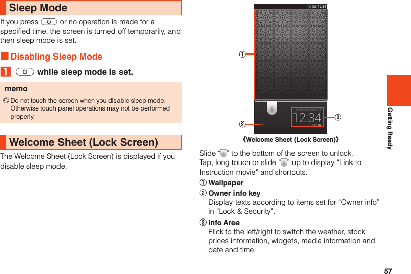 57Getting ReadySleep ModeIf you press f or no operation is made for a specified time, the screen is turned off temporarily, and then sleep mode is set. ■Disabling Sleep Mode₁ f while sleep mode is set.memo ◎Do not touch the screen when you disable sleep mode. Otherwise touch panel operations may not be performed properly.Welcome Sheet (Lock Screen)The Welcome Sheet (Lock Screen) is displayed if you disable sleep mode.《Welcome Sheet (Lock Screen)》Slide “ ” to the bottom of the screen to unlock.Tap, long touch or slide “ ” up to display “Link to Instruction movie” and shortcuts.① Wallpaper② Owner info key  Display texts according to items set for “Owner info” in “Lock &amp; Security”.③ Info Area  Flick to the left/right to switch the weather, stock prices information, widgets, media information and date and time.
