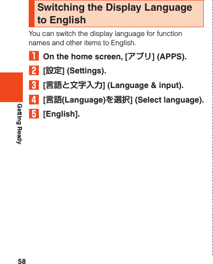 58Getting ReadySwitching the Display Language to EnglishYou can switch the display language for function names and other items to English.₁  On the home screen, [アプリ] (APPS).2  [設定] (Settings).3  [言語と文字入力] (Language &amp; input).4  [言語(Language)を選択] (Select language).5  [English].