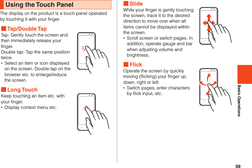 59Basic OperationsUsing the Touch PanelThe display on the product is a touch panel operated by touching it with your finger. ■Tap/Double TapTap: Gently touch the screen and then immediately release your finger.Double tap: Tap the same position twice. •Select an item or icon displayed on the screen. Double tap on the browser etc. to enlarge/reduce the screen. ■Long TouchKeep touching an item etc. with your finger. •Display context menu etc. ■SlideWhile your finger is gently touching the screen, trace it to the desired direction to move over when all items cannot be displayed within the screen. •Scroll screen or switch pages. In addition, operate gauge and bar when adjusting volume and brightness. ■FlickOperate the screen by quickly moving (flicking) your finger up, down, right or left. •Switch pages, enter characters by flick input, etc.