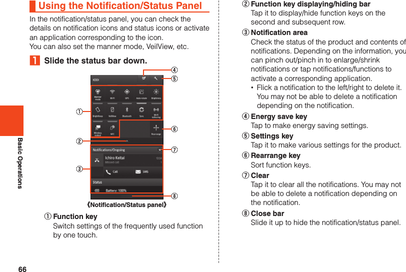 66Basic OperationsUsing the Notification/Status PanelIn the notification/status panel, you can check thedetails on notification icons and status icons or activatean application corresponding to the icon.You can also set the manner mode, VeilView, etc.₁  Slide the status bar down.《Notification/Status panel》① Function key  Switch settings of the frequently used function by one touch.② Function key displaying/hiding bar  Tap it to display/hide function keys on the second and subsequent row.③ Notification area  Check the status of the product and contents of notifications. Depending on the information, you can pinch out/pinch in to enlarge/shrink notifications or tap notifications/functions to activate a corresponding application. •Flick a notification to the left/right to delete it. You may not be able to delete a notification depending on the notification.④ Energy save key  Tap to make energy saving settings.⑤ Settings key  Tap it to make various settings for the product.⑥ Rearrange key  Sort function keys.⑦ Clear  Tap it to clear all the notifications. You may not be able to delete a notification depending on the notification.⑧ Close bar  Slide it up to hide the notification/status panel.