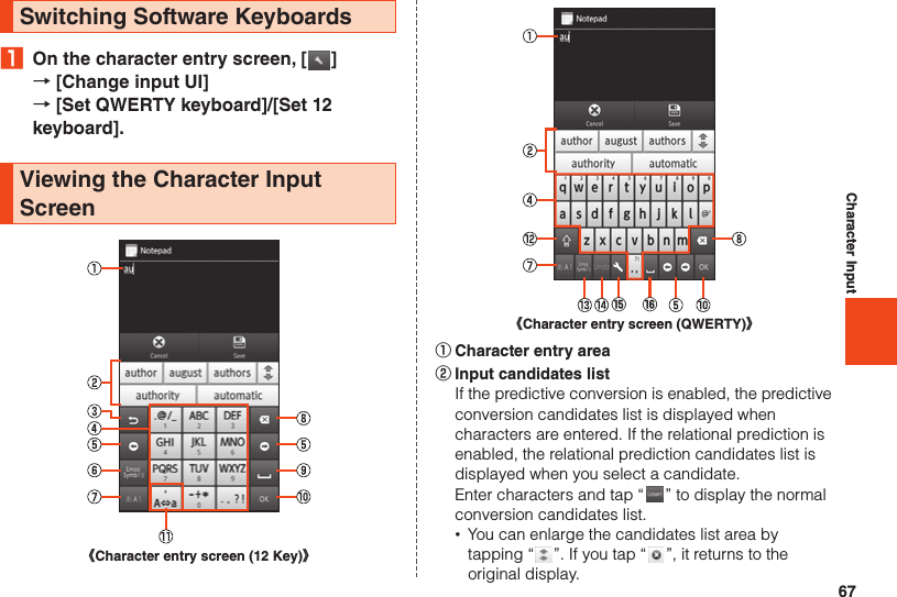 67Character InputSwitching Software Keyboards₁  On the character entry screen, [ ]  → [Change input UI]  → [Set QWERTY keyboard]/[Set 12 keyboard].Viewing the Character Input Screen《Character entry screen (12 Key)》《Character entry screen (QWERTY)》⑯⑮① Character entry area② Input candidates list  If the predictive conversion is enabled, the predictive conversion candidates list is displayed when characters are entered. If the relational prediction is enabled, the relational prediction candidates list is displayed when you select a candidate.  Enter characters and tap “ ” to display the normal conversion candidates list. •You can enlarge the candidates list area by tapping “ ”. If you tap “ ”, it returns to the original display.