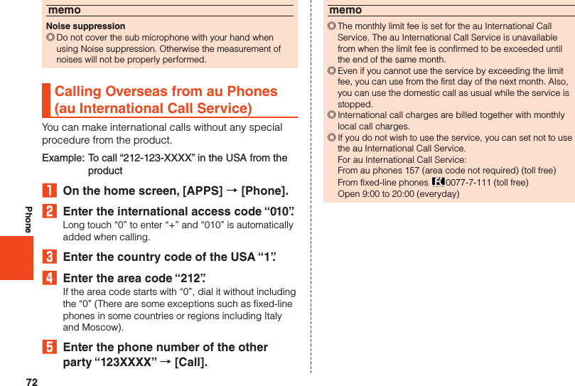 72PhonememoNoise suppression ◎Do not cover the sub microphone with your hand when using Noise suppression. Otherwise the measurement of noises will not be properly performed.Calling Overseas from au Phones (au International Call Service)You can make international calls without any specialprocedure from the product.Example: To call “212-123-XXXX” in the USA from the product₁  On the home screen, [APPS] → [Phone].2  Enter the international access code “010”.Long touch “0” to enter “+” and “010” is automatically added when calling.3  Enter the country code of the USA “1”.4  Enter the area code “212”.If the area code starts with “0”, dial it without including the “0” (There are some exceptions such as fixed-line phones in some countries or regions including Italy and Moscow).5  Enter the phone number of the other party “123XXXX” → [Call].memo ◎The monthly limit fee is set for the au International Call Service. The au International Call Service is unavailable from when the limit fee is confirmed to be exceeded until the end of the same month. ◎Even if you cannot use the service by exceeding the limit fee, you can use from the first day of the next month. Also, you can use the domestic call as usual while the service is stopped. ◎International call charges are billed together with monthly local call charges. ◎If you do not wish to use the service, you can set not to use the au International Call Service.  For au International Call Service:  From au phones 157 (area code not required) (toll free)  From fixed-line phones  0077-7-111 (toll free)  Open 9:00 to 20:00 (everyday)