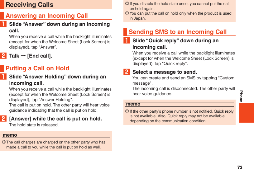 73PhoneReceiving CallsAnswering an Incoming Call₁  Slide “Answer” down during an incoming call.When you receive a call while the backlight illuminates (except for when the Welcome Sheet (Lock Screen) is displayed), tap “Answer”.2  Talk → [End call].Putting a Call on Hold₁  Slide “Answer Holding” down during an incoming call.When you receive a call while the backlight illuminates (except for when the Welcome Sheet (Lock Screen) is displayed), tap “Answer Holding”.The call is put on hold. The other party will hear voice guidance indicating that the call is put on hold.2  [Answer] while the call is put on hold.The hold state is released.memo ◎The call charges are charged on the other party who has made a call to you while the call is put on hold as well. ◎If you disable the hold state once, you cannot put the call on hold again. ◎You can put the call on hold only when the product is used in Japan.Sending SMS to an Incoming Call₁  Slide “Quick reply” down during an incoming call.When you receive a call while the backlight illuminates (except for when the Welcome Sheet (Lock Screen) is displayed), tap “Quick reply”.2  Select a message to send.You can create and send an SMS by tapping “Custom message”.The incoming call is disconnected. The other party will hear voice guidance.memo ◎If the other party’s phone number is not notified, Quick reply is not available. Also, Quick reply may not be available depending on the communication condition.