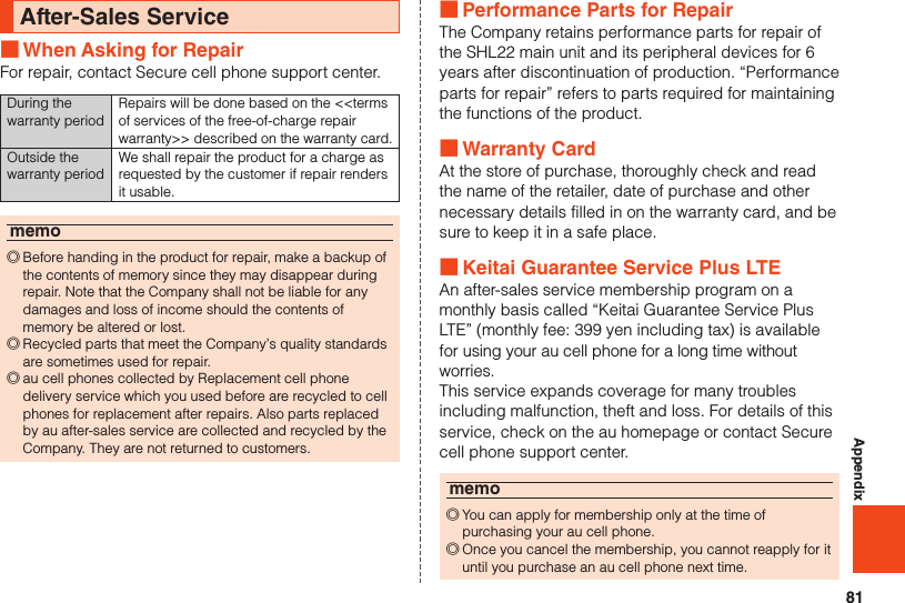 81AppendixAfter-Sales Service ■When Asking for RepairFor repair, contact Secure cell phone support center.During the warranty periodRepairs will be done based on the &lt;&lt;terms of services of the free-of-charge repair warranty&gt;&gt; described on the warranty card.Outside the warranty periodWe shall repair the product for a charge as requested by the customer if repair renders it usable.memo ◎Before handing in the product for repair, make a backup of the contents of memory since they may disappear during repair. Note that the Company shall not be liable for any damages and loss of income should the contents of memory be altered or lost. ◎Recycled parts that meet the Company’s quality standards are sometimes used for repair. ◎au cell phones collected by Replacement cell phone delivery service which you used before are recycled to cell phones for replacement after repairs. Also parts replaced by au after-sales service are collected and recycled by the Company. They are not returned to customers. ■Performance Parts for RepairThe Company retains performance parts for repair of the SHL22 main unit and its peripheral devices for 6 years after discontinuation of production. “Performance parts for repair” refers to parts required for maintaining the functions of the product. ■Warranty CardAt the store of purchase, thoroughly check and read the name of the retailer, date of purchase and other necessary details filled in on the warranty card, and be sure to keep it in a safe place. ■Keitai Guarantee Service Plus LTEAn after-sales service membership program on a monthly basis called “Keitai Guarantee Service Plus LTE” (monthly fee: 399 yen including tax) is available for using your au cell phone for a long time without worries.This service expands coverage for many troubles including malfunction, theft and loss. For details of this service, check on the au homepage or contact Secure cell phone support center.memo ◎You can apply for membership only at the time of purchasing your au cell phone. ◎Once you cancel the membership, you cannot reapply for it until you purchase an au cell phone next time.