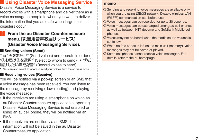 7 ■Using Disaster Voice Messaging ServiceDisaster Voice Messaging Service is a service to record voices with a smartphone and deliver them as a voice message to people to whom you want to deliver the information that you are safe when large-scale disasters occur.₁  From the au Disaster Countermeasure menu, [災害用音声お届けサービス] (Disaster Voice Messaging Service). ■Sending voices (Send)Tap “声をお届け” (Send voices) and operate in order of “①お届け先を選択”* (Select to whom to send) → “②お届けしたい声を録音” (Record voices to send).*  You can also select to whom to send your voices from the address book. ■Receiving voices (Receive)You will be notified via a pop-up screen or an SMS that a voice message has been received. You can listen to the message by receiving (downloading) and playing the voice message. •If the receivers are using a smartphone on which an au Disaster Countermeasure application supporting Disaster Voice Messaging Service is not enabled or using an au cell phone, they will be notified via an SMS. •If the receivers are notified via an SMS, the information will not be saved in the au Disaster Countermeasure application.memo ◎Sending and receiving voice messages are available only when you are using LTE/3G network. Disable wireless LAN (Wi-Fi®) communication etc. before use. ◎Voice messages can be recorded for up to 30 seconds. ◎Voice messages can be exchanged among au cell phones as well as between NTT docomo and SoftBank Mobile cell phones. ◎Voices may not be heard when the media sound volume is set to low. ◎When no free space is left on the main unit (memory), voice messages may not be saved or played. ◎Some cell phones cannot receive voice messages. For details, refer to the au homepage.