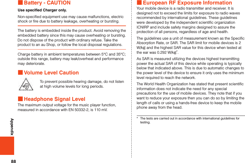 88Appendix ■Battery - CAUTIONUse specified Charger only.Non-specified equipment use may cause malfunctions, electric shock or fire due to battery leakage, overheating or bursting.The battery is embedded inside the product. Avoid removing the embedded battery since this may cause overheating or bursting.Do not dispose of the product with ordinary refuse. Take the product to an au Shop, or follow the local disposal regulations.Charge battery in ambient temperatures between 5°C and 35°C; outside this range, battery may leak/overheat and performance may deteriorate. ■Volume Level CautionTo prevent possible hearing damage, do not listen at high volume levels for long periods. ■Headphone Signal LevelThe maximum output voltage for the music player function, measured in accordance with EN 50332-2, is 110 mV. ■European RF Exposure InformationYour mobile device is a radio transmitter and receiver. It is designed not to exceed the limits for exposure to radio waves recommended by international guidelines. These guidelines were developed by the independent scientific organization ICNIRP and include safety margins designed to assure the protection of all persons, regardless of age and health.The guidelines use a unit of measurement known as the Specific Absorption Rate, or SAR. The SAR limit for mobile devices is 2 W/kg and the highest SAR value for this device when tested at the ear was 0.292 W/kg*.As SAR is measured utilizing the devices highest transmitting power the actual SAR of this device while operating is typically below that indicated above. This is due to automatic changes to the power level of the device to ensure it only uses the minimum level required to reach the network.The World Health Organization has stated that present scientific information does not indicate the need for any special precautions for the use of mobile devices. They note that if you want to reduce your exposure then you can do so by limiting the length of calls or using a hands-free device to keep the mobile phone away from the head.*  The tests are carried out in accordance with international guidelines for testing.