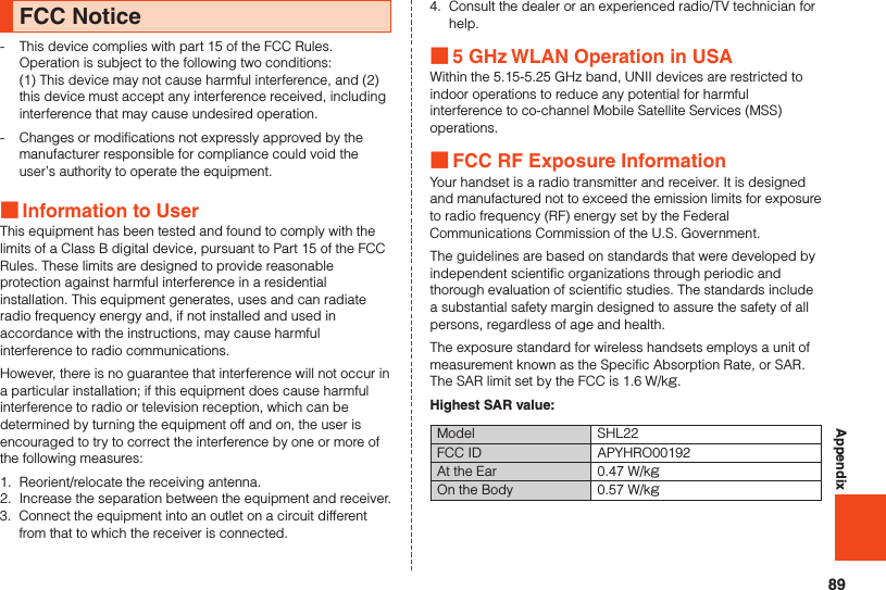 89AppendixFCC Notice-  This device complies with part 15 of the FCC Rules.  Operation is subject to the following two conditions:  (1) This device may not cause harmful interference, and (2) this device must accept any interference received, including interference that may cause undesired operation.-  Changes or modifications not expressly approved by the manufacturer responsible for compliance could void the user’s authority to operate the equipment. ■Information to UserThis equipment has been tested and found to comply with the limits of a Class B digital device, pursuant to Part 15 of the FCC Rules. These limits are designed to provide reasonable protection against harmful interference in a residential installation. This equipment generates, uses and can radiate radio frequency energy and, if not installed and used in accordance with the instructions, may cause harmful interference to radio communications.However, there is no guarantee that interference will not occur in a particular installation; if this equipment does cause harmful interference to radio or television reception, which can be determined by turning the equipment off and on, the user is encouraged to try to correct the interference by one or more of the following measures:1.  Reorient/relocate the receiving antenna.2.  Increase the separation between the equipment and receiver.3.  Connect the equipment into an outlet on a circuit different from that to which the receiver is connected.4.  Consult the dealer or an experienced radio/TV technician for help. ■5 GHz WLAN Operation in USAWithin the 5.15-5.25 GHz band, UNII devices are restricted to indoor operations to reduce any potential for harmful interference to co-channel Mobile Satellite Services (MSS) operations. ■FCC RF Exposure InformationYour handset is a radio transmitter and receiver. It is designed and manufactured not to exceed the emission limits for exposure to radio frequency (RF) energy set by the Federal Communications Commission of the U.S. Government.The guidelines are based on standards that were developed by independent scientific organizations through periodic and thorough evaluation of scientific studies. The standards include a substantial safety margin designed to assure the safety of all persons, regardless of age and health.The exposure standard for wireless handsets employs a unit of measurement known as the Specific Absorption Rate, or SAR. The SAR limit set by the FCC is 1.6 W/kg.Highest SAR value:Model SHL22FCC ID APYHRO00192At the Ear 0.47 W/kgOn the Body 0.57 W/kg