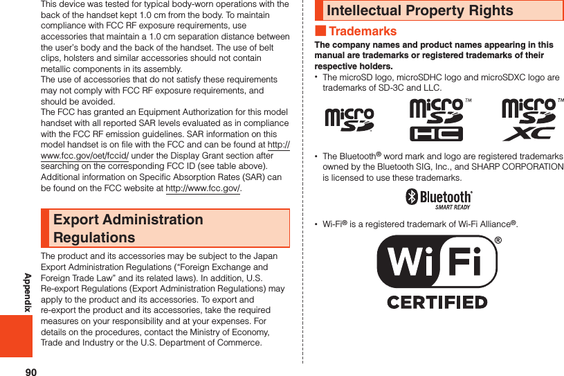 90AppendixThis device was tested for typical body-worn operations with the back of the handset kept 1.0 cm from the body. To maintain compliance with FCC RF exposure requirements, use accessories that maintain a 1.0 cm separation distance between the user’s body and the back of the handset. The use of belt clips, holsters and similar accessories should not contain metallic components in its assembly.The use of accessories that do not satisfy these requirements may not comply with FCC RF exposure requirements, and should be avoided.The FCC has granted an Equipment Authorization for this model handset with all reported SAR levels evaluated as in compliance with the FCC RF emission guidelines. SAR information on this model handset is on file with the FCC and can be found at http://www.fcc.gov/oet/fccid/ under the Display Grant section after searching on the corresponding FCC ID (see table above).Additional information on Specific Absorption Rates (SAR) can be found on the FCC website at http://www.fcc.gov/.Export Administration RegulationsThe product and its accessories may be subject to the Japan Export Administration Regulations (“Foreign Exchange and Foreign Trade Law” and its related laws). In addition, U.S. Re-export Regulations (Export Administration Regulations) may apply to the product and its accessories. To export and re-export the product and its accessories, take the required measures on your responsibility and at your expenses. For details on the procedures, contact the Ministry of Economy, Trade and Industry or the U.S. Department of Commerce.Intellectual Property Rights ■TrademarksThe company names and product names appearing in this manual are trademarks or registered trademarks of their respective holders. •The microSD logo, microSDHC logo and microSDXC logo are trademarks of SD-3C and LLC. •The Bluetooth® word mark and logo are registered trademarks owned by the Bluetooth SIG, Inc., and SHARP CORPORATION is licensed to use these trademarks. •Wi-Fi® is a registered trademark of Wi-Fi Alliance®.