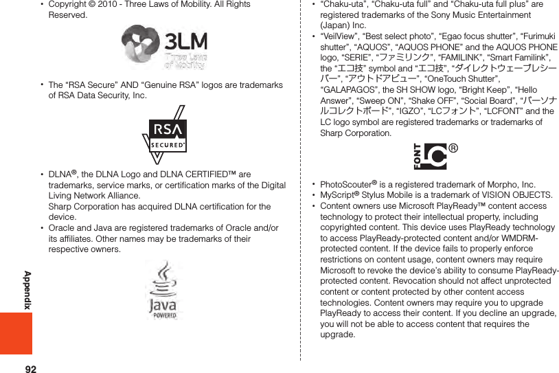 92Appendix •Copyright © 2010 - Three Laws of Mobility. All Rights Reserved. •The “RSA Secure” AND “Genuine RSA” logos are trademarks of RSA Data Security, Inc. •DLNA®, the DLNA Logo and DLNA CERTIFIED™ are trademarks, service marks, or certification marks of the Digital Living Network Alliance.  Sharp Corporation has acquired DLNA certification for the device. •Oracle and Java are registered trademarks of Oracle and/or its affiliates. Other names may be trademarks of their respective owners. •“Chaku-uta”, “Chaku-uta full” and “Chaku-uta full plus” are registered trademarks of the Sony Music Entertainment (Japan) Inc. •“VeilView”, “Best select photo”, “Egao focus shutter”, “Furimuki shutter”, “AQUOS”, “AQUOS PHONE” and the AQUOS PHONE logo, “SERIE”, “ファミリンク”, “FAMILINK”, “Smart Familink”, the “エコ技” symbol and “エコ技”, “ダイレクトウェーブレシーバー”, “アウトドアビュー”, “OneTouch Shutter”, “GALAPAGOS”, the SH SHOW logo, “Bright Keep”, “Hello Answer”, “Sweep ON”, “Shake OFF”, “Social Board”, “パーソナルコレクトボード”, “IGZO”, “LCフォント”, “LCFONT” and the LC logo symbol are registered trademarks or trademarks of Sharp Corporation. •PhotoScouter® is a registered trademark of Morpho, Inc. •MyScript® Stylus Mobile is a trademark of VISION OBJECTS. •Content owners use Microsoft PlayReady™ content access technology to protect their intellectual property, including copyrighted content. This device uses PlayReady technology to access PlayReady-protected content and/or WMDRM-protected content. If the device fails to properly enforce restrictions on content usage, content owners may require Microsoft to revoke the device’s ability to consume PlayReady-protected content. Revocation should not affect unprotected content or content protected by other content access technologies. Content owners may require you to upgrade PlayReady to access their content. If you decline an upgrade, you will not be able to access content that requires the upgrade.