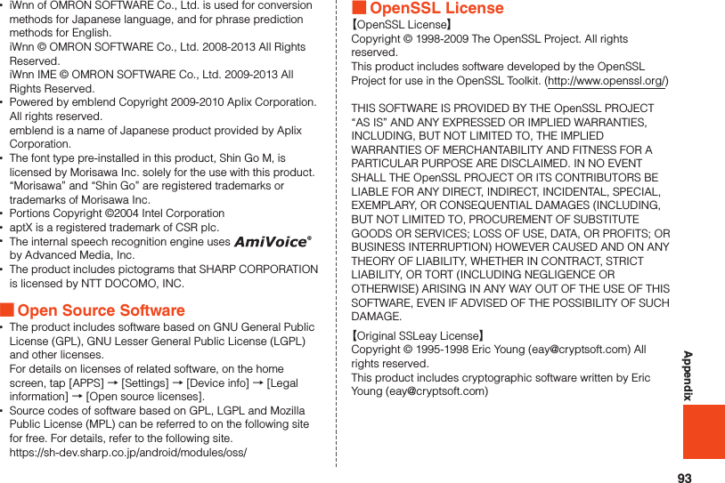 93Appendix •iWnn of OMRON SOFTWARE Co., Ltd. is used for conversion methods for Japanese language, and for phrase prediction methods for English.  iWnn © OMRON SOFTWARE Co., Ltd. 2008-2013 All Rights Reserved.  iWnn IME © OMRON SOFTWARE Co., Ltd. 2009-2013 All Rights Reserved. •Powered by emblend Copyright 2009-2010 Aplix Corporation. All rights reserved.  emblend is a name of Japanese product provided by Aplix Corporation. •The font type pre-installed in this product, Shin Go M, is licensed by Morisawa Inc. solely for the use with this product. “Morisawa” and “Shin Go” are registered trademarks or trademarks of Morisawa Inc. •Portions Copyright ©2004 Intel Corporation •aptX is a registered trademark of CSR plc. •The internal speech recognition engine uses   by Advanced Media, Inc. •The product includes pictograms that SHARP CORPORATION is licensed by NTT DOCOMO, INC. ■Open Source Software •The product includes software based on GNU General Public License (GPL), GNU Lesser General Public License (LGPL) and other licenses.  For details on licenses of related software, on the home screen, tap [APPS] → [Settings] → [Device info] → [Legal information] → [Open source licenses]. •Source codes of software based on GPL, LGPL and Mozilla Public License (MPL) can be referred to on the following site for free. For details, refer to the following site.  https://sh-dev.sharp.co.jp/android/modules/oss/ ■OpenSSL License【OpenSSL License】Copyright © 1998-2009 The OpenSSL Project. All rights reserved.This product includes software developed by the OpenSSL Project for use in the OpenSSL Toolkit. (http://www.openssl.org/)THIS SOFTWARE IS PROVIDED BY THE OpenSSL PROJECT “AS IS” AND ANY EXPRESSED OR IMPLIED WARRANTIES, INCLUDING, BUT NOT LIMITED TO, THE IMPLIED WARRANTIES OF MERCHANTABILITY AND FITNESS FOR A PARTICULAR PURPOSE ARE DISCLAIMED. IN NO EVENT SHALL THE OpenSSL PROJECT OR ITS CONTRIBUTORS BE LIABLE FOR ANY DIRECT, INDIRECT, INCIDENTAL, SPECIAL, EXEMPLARY, OR CONSEQUENTIAL DAMAGES (INCLUDING, BUT NOT LIMITED TO, PROCUREMENT OF SUBSTITUTE GOODS OR SERVICES; LOSS OF USE, DATA, OR PROFITS; OR BUSINESS INTERRUPTION) HOWEVER CAUSED AND ON ANY THEORY OF LIABILITY, WHETHER IN CONTRACT, STRICT LIABILITY, OR TORT (INCLUDING NEGLIGENCE OR OTHERWISE) ARISING IN ANY WAY OUT OF THE USE OF THIS SOFTWARE, EVEN IF ADVISED OF THE POSSIBILITY OF SUCH DAMAGE.【Original SSLeay License】Copyright © 1995-1998 Eric Young (eay@cryptsoft.com) All rights reserved.This product includes cryptographic software written by Eric Young (eay@cryptsoft.com)