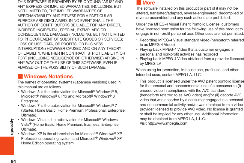 94AppendixTHIS SOFTWARE IS PROVIDED BY ERIC YOUNG “AS IS” AND ANY EXPRESS OR IMPLIED WARRANTIES, INCLUDING, BUT NOT LIMITED TO, THE IMPLIED WARRANTIES OF MERCHANTABILITY AND FITNESS FOR A PARTICULAR PURPOSE ARE DISCLAIMED. IN NO EVENT SHALL THE AUTHOR OR CONTRIBUTORS BE LIABLE FOR ANY DIRECT, INDIRECT, INCIDENTAL, SPECIAL, EXEMPLARY, OR CONSEQUENTIAL DAMAGES (INCLUDING, BUT NOT LIMITED TO, PROCUREMENT OF SUBSTITUTE GOODS OR SERVICES; LOSS OF USE, DATA, OR PROFITS; OR BUSINESS INTERRUPTION) HOWEVER CAUSED AND ON ANY THEORY OF LIABILITY, WHETHER IN CONTRACT, STRICT LIABILITY, OR TORT (INCLUDING NEGLIGENCE OR OTHERWISE) ARISING IN ANY WAY OUT OF THE USE OF THIS SOFTWARE, EVEN IF ADVISED OF THE POSSIBILITY OF SUCH DAMAGE. ■Windows NotationsThe names of operating systems (Japanese versions) used in this manual are as follows. •Windows 8 is the abbreviation for Microsoft® Windows® 8, Microsoft® Windows® 8 Pro and Microsoft® Windows® 8 Enterprise. •Windows 7 is the abbreviation for Microsoft® Windows® 7 (Starter, Home Basic, Home Premium, Professional, Enterprise, Ultimate). •Windows Vista is the abbreviation for Microsoft® Windows Vista® (Home Basic, Home Premium, Business, Enterprise, Ultimate). •Windows XP is the abbreviation for Microsoft® Windows® XP Professional operating system and Microsoft® Windows® XP Home Edition operating system. ■MoreThe software installed on this product or part of it may not be altered, translated/adapted, reverse-engineered, decompiled or reverse-assembled and any such actions are prohibited.Under the MPEG-4 Visual Patent Portfolio License, customers have licensed permission for the following use of this product to engage in non-profit personal use. Other uses are not permitted. •Recording MPEG-4 Visual standard video (henceforth referred to as MPEG-4 Video) •Playing back MPEG-4 Video that a customer engaged in personal and non-profit activities has recorded •Playing back MPEG-4 Video obtained from a provider licensed by MPEG-LAWhen using for promotion, in-house use, profit use, and other intended uses, contact MPEG LA. LLC. •This product is licensed under the AVC patent portfolio license for the personal and noncommercial use of a consumer to (i) encode video in compliance with the AVC standard (henceforth referred to as AVC video) and/or (ii) decode AVC video that was encoded by a consumer engaged in a personal and noncommercial activity and/or was obtained from a video provider licensed to provide AVC video. No license is granted or shall be implied for any other use. Additional information may be obtained from MPEG LA, L.L.C.  Visit http://www.mpegla.com