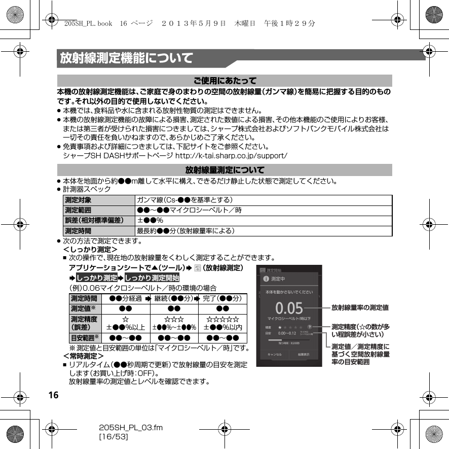 16205SH_PL_03.fm[16/53]放射線測定機能について本機の放射線測定機能は、ご家庭で身のまわりの空間の放射線量（ガンマ線）を簡易に把握する目的のものです。それ以外の目的で使用しないでください。.本機では、食料品や水に含まれる放射性物質の測定はできません。.本機の放射線測定機能の故障による損害、測定された数値による損害、その他本機能のご使用によりお客様、または第三者が受けられた損害につきましては、シャープ株式会社およびソフトバンクモバイル株式会社は一切その責任を負いかねますので、あらかじめご了承ください。.免責事項および詳細につきましては、下記サイトをご参照ください。シャープSH DASHサポートページ  （http://k-tai.sharp.co.jp/support/） .本体を地面から約●●m離して水平に構え、できるだけ静止した状態で測定してください。.計測器スペック.次の方法で測定できます。＜しっかり測定＞,次の操作で、現在地の放射線量をくわしく測定することができます。アプリケーションシートで▲（ツール）S（放射線測定）S しっかり測定S しっかり測定開始（例）0.06マイクロシーベルト／時の環境の場合※測定値と目安範囲の単位は「マイクロシーベルト／時」です。＜常時測定＞,リアルタイム（●●秒周期で更新）で放射線量の目安を測定します（お買い上げ時：OFF）。放射線量率の測定値とレベルを確認できます。ご使用にあたって放射線量測定について測定対象 ガンマ線（Cs-●●を基準とする）測定範囲 ●●∼●●マイクロシーベルト／時誤差（相対標準偏差） ±●●％測定時間 最長約●●分（放射線量率による）測定時間 ●●分経過 継続（●●分） 完了（●●分）測定値※●● ●● ●●測定精度（誤差）☆±●●％以上☆☆☆±●●％∼±●●％☆☆☆☆☆±●●％以内目安範囲※●●∼●● ●●∼●● ●●∼●●測定精度（☆の数が多い程誤差が小さい）測定値／測定精度に基づく空間放射線量率の目安範囲放射線量率の測定値SS205SH_PL.book  16 ページ  ２０１３年５月９日　木曜日　午後１時２９分