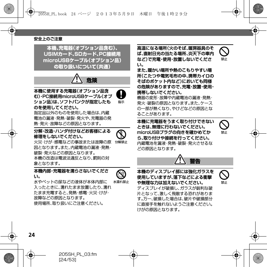 24205SH_PL_03.fm[24/53]安全上のご注意8本機に使用する充電器（オプション品含む）・P C 接 続用microUSBケーブル（オプション品）は、ソフトバンクが指定したものを使用してください。指定品以外のものを使用した場合は、内蔵電池の漏液・発熱・破裂・発火や、充電器の発熱・発火・故障などの原因となります。5分解・改造・ハンダ付けなどお客様による修理をしないでください。火災・けが・感電などの事故または故障の原因となります。また、内蔵電池の漏液・発熱・破裂・発火などの原因となります。本機の改造は電波法違反となり、罰則の対象となります。6本機内部・充電器を濡らさないでください。水やペットの尿などの液体が本体内部に入ったときに、濡れたまま放置したり、濡れたまま充電すると、発 熱・感 電・火 災・け が・故障などの原因となります。使用場所、取り扱いにご注意ください。4高温になる場所（火のそば、暖房器具のそば、直射日光の当たる場所、炎天下の車内など）で充電・使用・放置しないでください。また、暖かい場所や熱のこもりやすい場所（こたつや電気毛布の中、携帯カイロのそばのポケット内など）においても同様の危険がありますので、充 電・放 置・使 用・携帯しないでください。機器の変形・故障や内蔵電池の漏液・発熱・発火・破裂の原因となります。また、ケースの一部が熱くなり、やけどなどの原因となることがあります。4本機に充電器をうまく取り付けできないときは、無理に行わないでください。microUSBプラグの向きを確かめてから、取り付けや接続を行ってください。内蔵電池を漏液・発熱・破裂・発火させるなどの原因となります。4本機のディスプレイ部には強化ガラスを使用していますが、落下などによる衝撃や無理な力は加えないでください。ディスプレイが破損し、ガラスが鋭利な破片となって、激しく飛散する恐れがあります。万一、破損した場合は、破片や破損部分に直接手を触れないようご注意ください。けがの原因となります。本機、充電器（オプション品含む）、USIMカード、SDカード、PC接続用microUSBケーブル（オプション品）の取り扱いについて（共通）危険警告205SH_PL.book  24 ページ  ２０１３年５月９日　木曜日　午後１時２９分