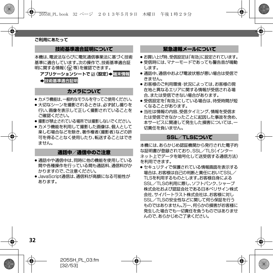 32205SH_PL_03.fm[32/53]ご利用にあたって本機は、電波法ならびに電気通信事業法に基づく技術基準に適合しています。次の操作で、技術基準適合証明に関する情報（等）を確認できます。アプリケーションシートで （設定）S 端末情報S 技術基準適合証明.カメラ機能は、一般的なモラルを守ってご使用ください。.大切なシーンを撮影されるときは、必ず試し撮りを行い、画像を表示して正しく撮影されていることをご確認ください。.撮影が禁止されている場所では撮影しないでください。.カメラ機能を利用して撮影した画像は、個人として楽しむ場合などを除き、著作権者（撮影者）などの許可を得ることなく使用したり、転送することはできません。.通話中や通信中は、同時に他の機能を使用している間や各種操作を行っている間も通話料、通信料がかかりますので、ご注意ください。.JavaScript通信は、通信料が高額になる可能性があります。.お買い上げ時、受信設定は「有効」に設定されています。.受信時には、マナーモードであっても警告音が鳴動します。.通話中、通信中および電波状態が悪い場合は受信できません。.お客様のご利用環境・状況によっては、お客様の現在地と異なるエリアに関する情報が受信される場合、または受信できない場合があります。.受信設定を「有効」にしている場合は、待受時間が短くなることがあります。.当社は情報の内容、受信タイミング、情報を受信または受信できなかったことに起因した事故を含め、本サービスに関連して発生した損害については、一切責任を負いません。本機には、あらかじめ認証機関から発行された電子的な証明書が登録されており、SSL／TLS（インターネット上でデータを暗号化して送受信する通信方法）を利用できます。.セキュリティで保護されている情報画面を表示する場合は、お客様は自己の判断と責任においてSSL／TLSを利用するものとします。お客様自身によるSSL／TLSの利用に際し、ソフトバンク、シャープ株式会社および認証会社である日本ベリサイン株式会社、サイバートラスト株式会社は、お客様に対しSSL／TLSの安全性などに関して何ら保証を行うものではありません。万一、何らかの損害がお客様に発生した場合でも一切責任を負うものではありませんので、あらかじめご了承ください。技術基準適合証明についてカメラについて通話中／通信中のご注意緊急速報メールについてSSL／TLSについて205SH_PL.book  32 ページ  ２０１３年５月９日　木曜日　午後１時２９分